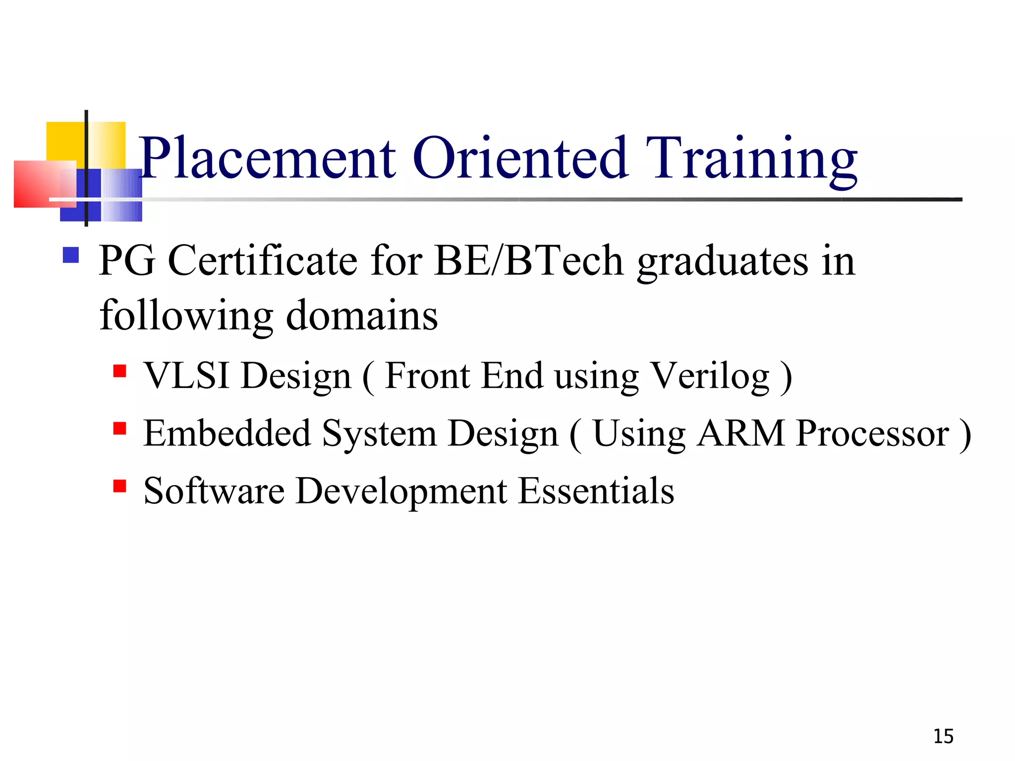 Placement Oriented Training
   PG Certificate for BE/BTech graduates in
    following domains
       VLSI Design ( Front End using Verilog )
       Embedded System Design ( Using ARM Processor )
       Software Development Essentials




                                                   15
 