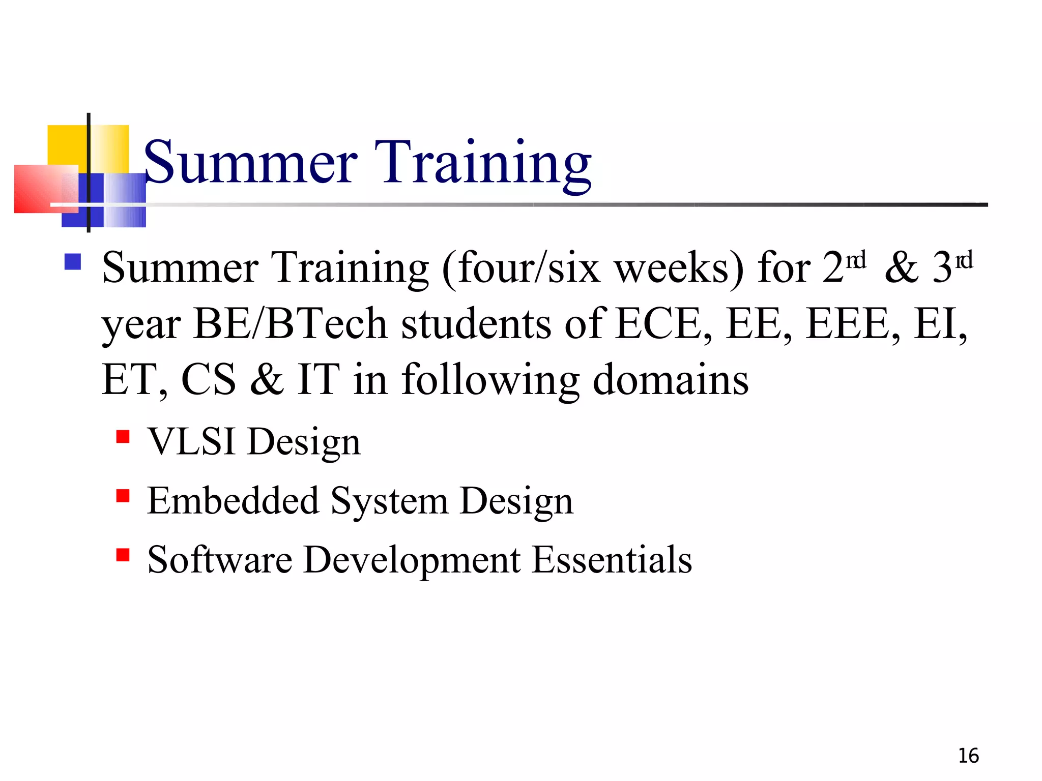 Summer Training
   Summer Training (four/six weeks) for 2nd & 3rd
    year BE/BTech students of ECE, EE, EEE, EI,
    ET, CS & IT in following domains
       VLSI Design
       Embedded System Design
       Software Development Essentials



                                                 16
 