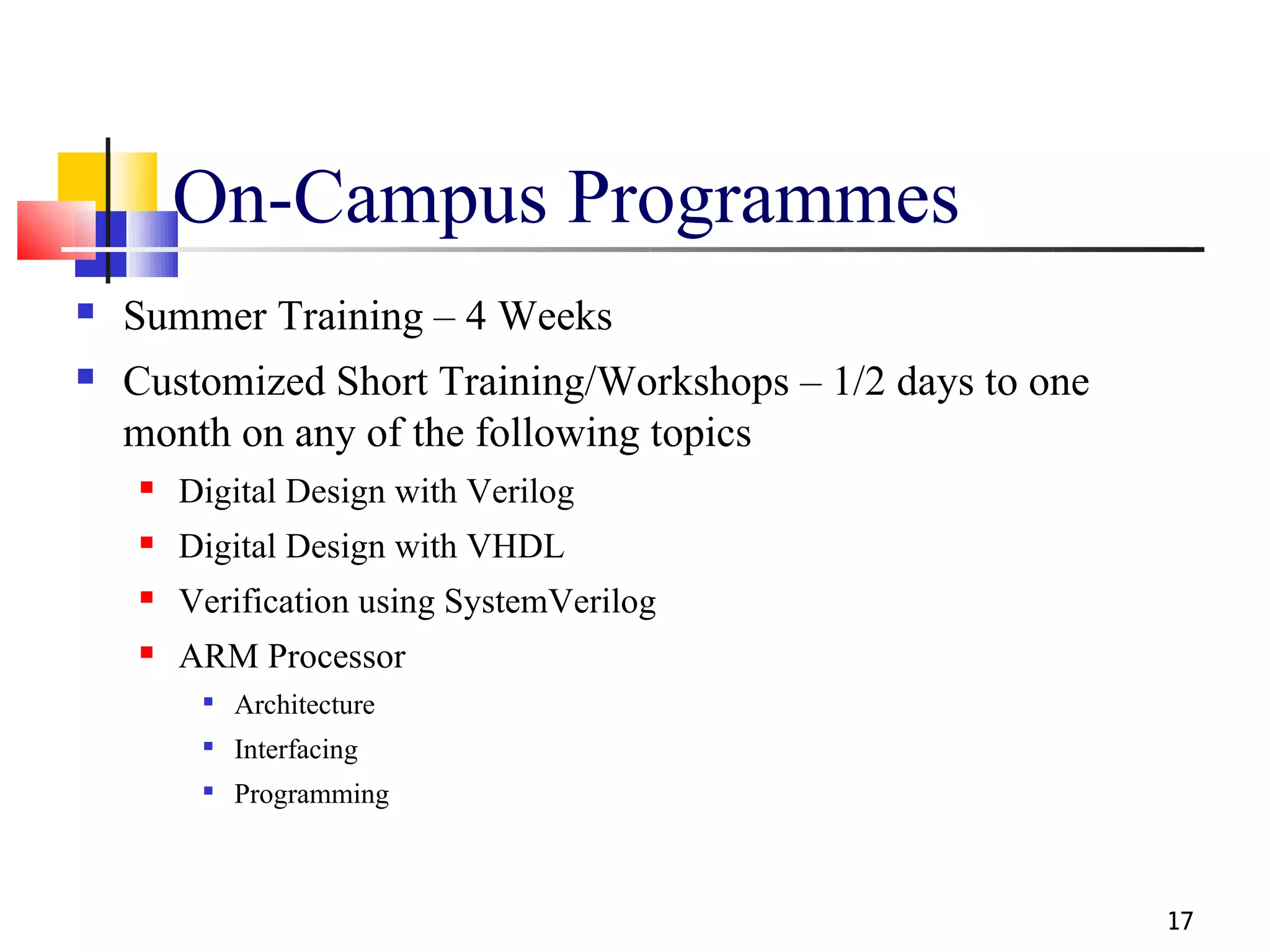 On-Campus Programmes
   Summer Training – 4 Weeks
   Customized Short Training/Workshops – 1/2 days to one
    month on any of the following topics
       Digital Design with Verilog
       Digital Design with VHDL
       Verification using SystemVerilog
       ARM Processor
            Architecture
            Interfacing
            Programming



                                                            17
 