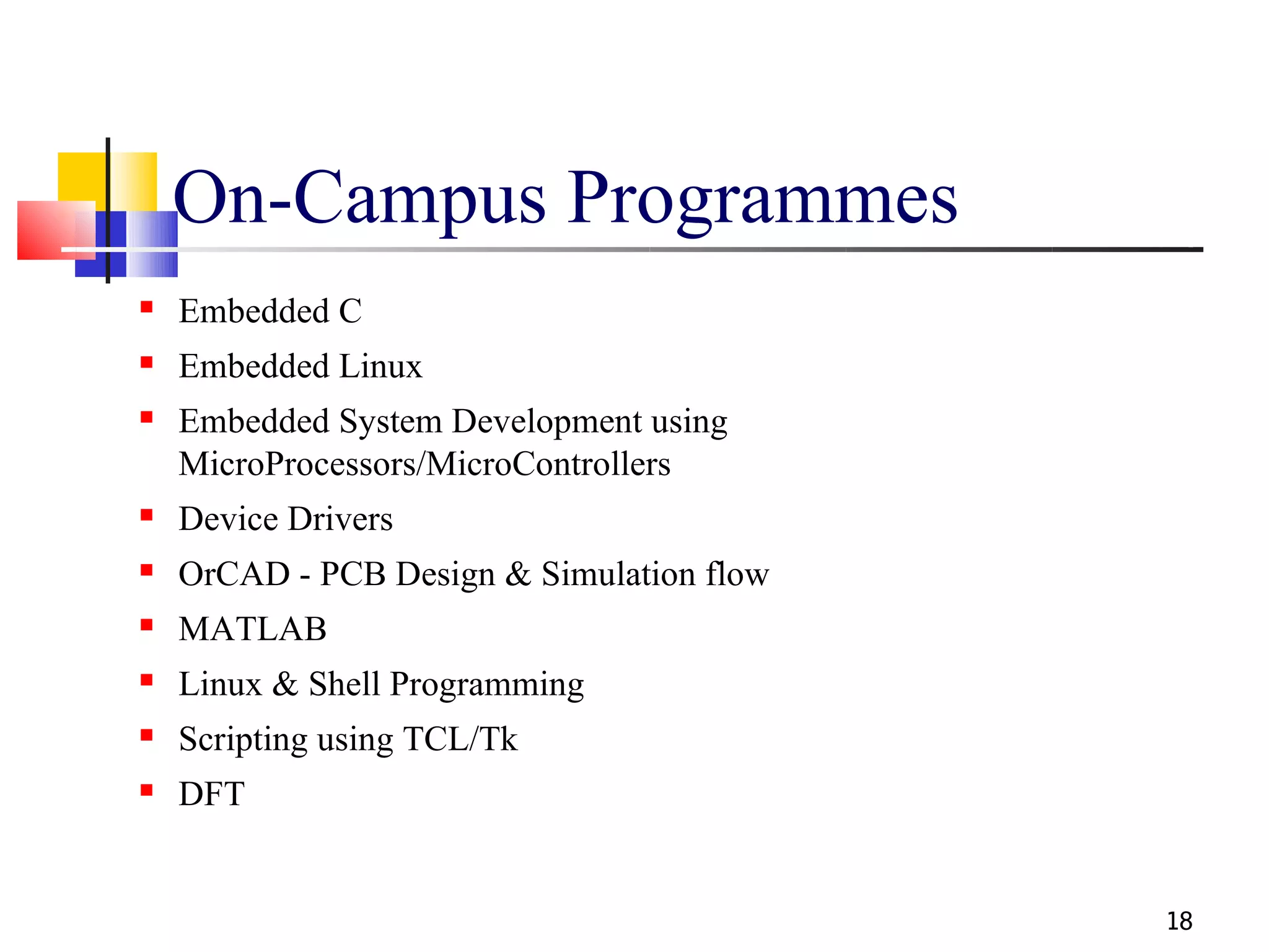 On-Campus Programmes
   Embedded C
   Embedded Linux
   Embedded System Development using
    MicroProcessors/MicroControllers
   Device Drivers
   OrCAD - PCB Design & Simulation flow
   MATLAB
   Linux & Shell Programming
   Scripting using TCL/Tk
   DFT


                                           18
 