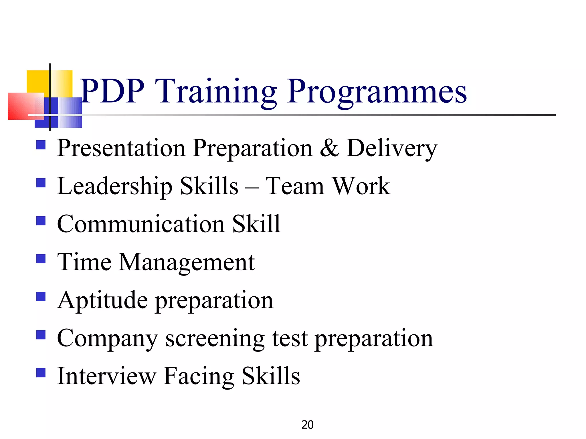 PDP Training Programmes
   Presentation Preparation & Delivery
   Leadership Skills – Team Work
   Communication Skill
   Time Management
   Aptitude preparation
   Company screening test preparation
   Interview Facing Skills
                          20
 