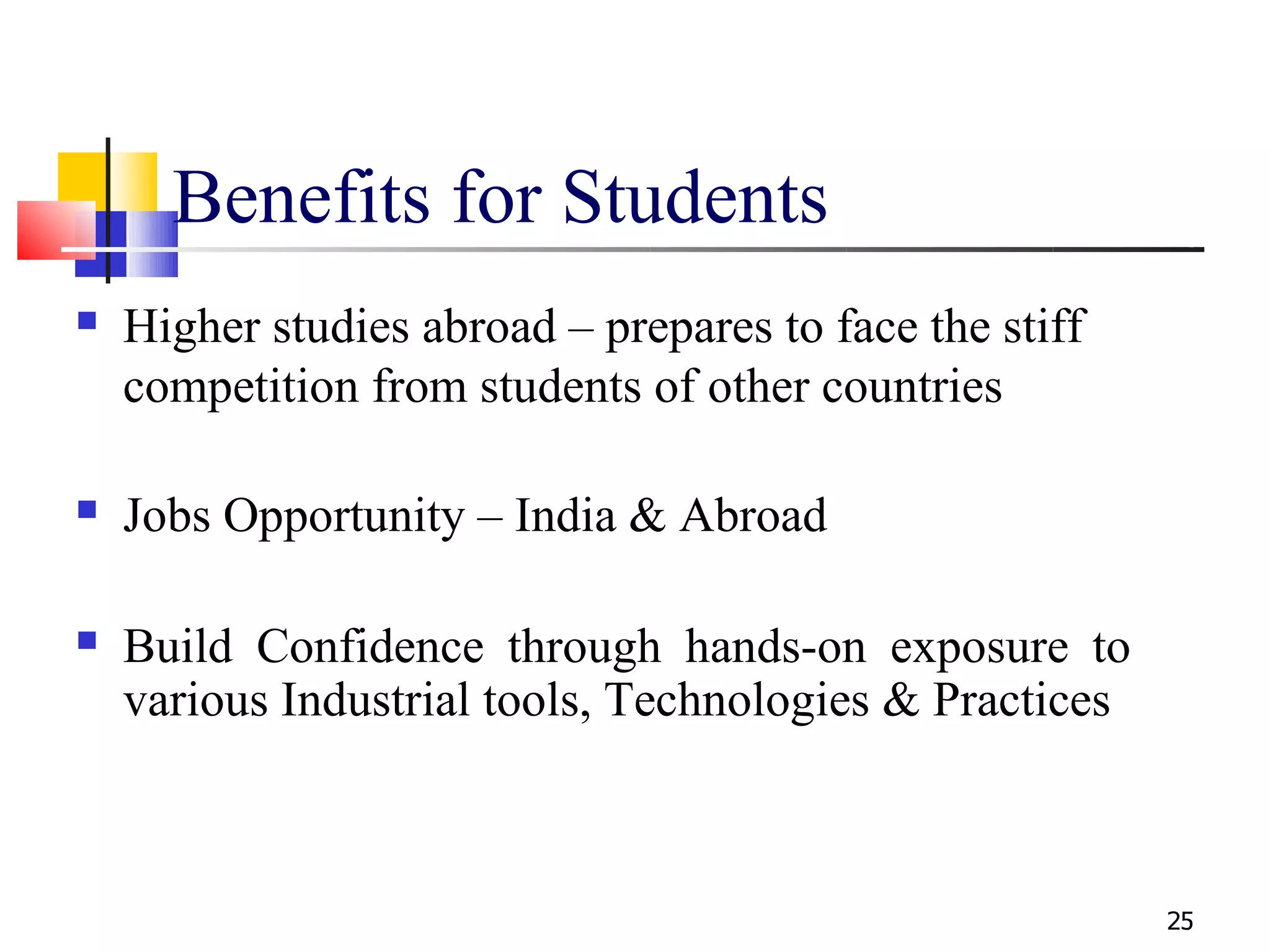 Benefits for Students
   Higher studies abroad – prepares to face the stiff
    competition from students of other countries

   Jobs Opportunity – India & Abroad

   Build Confidence through hands-on exposure to
    various Industrial tools, Technologies & Practices



                                                         25
 