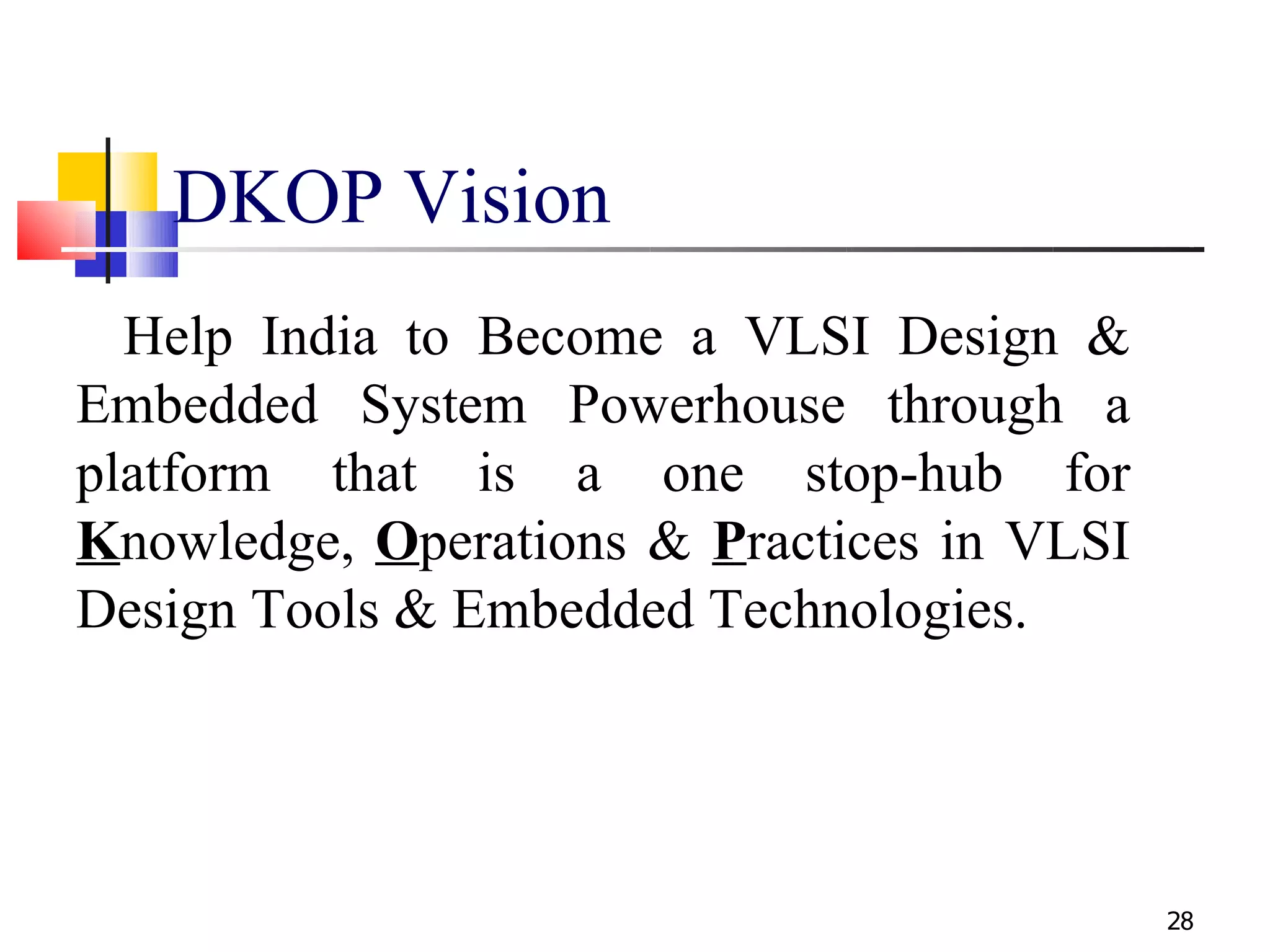 DKOP Vision
  Help India to Become a VLSI Design &
Embedded System Powerhouse through a
platform that is a one stop-hub for
Knowledge, Operations & Practices in VLSI
Design Tools & Embedded Technologies.




                                            28
 