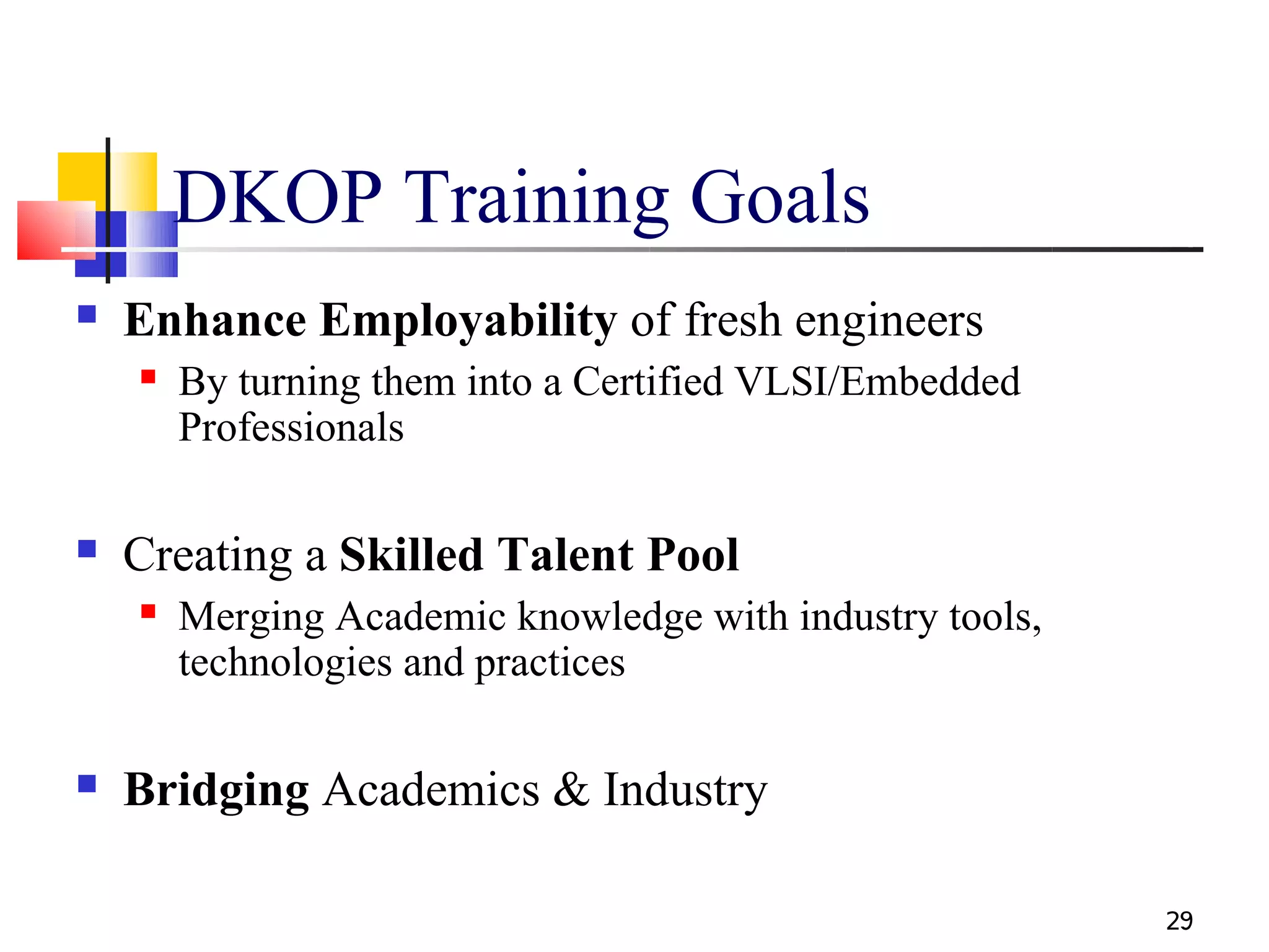 DKOP Training Goals
   Enhance Employability of fresh engineers
       By turning them into a Certified VLSI/Embedded
        Professionals

   Creating a Skilled Talent Pool
       Merging Academic knowledge with industry tools,
        technologies and practices

   Bridging Academics & Industry

                                                          29
 