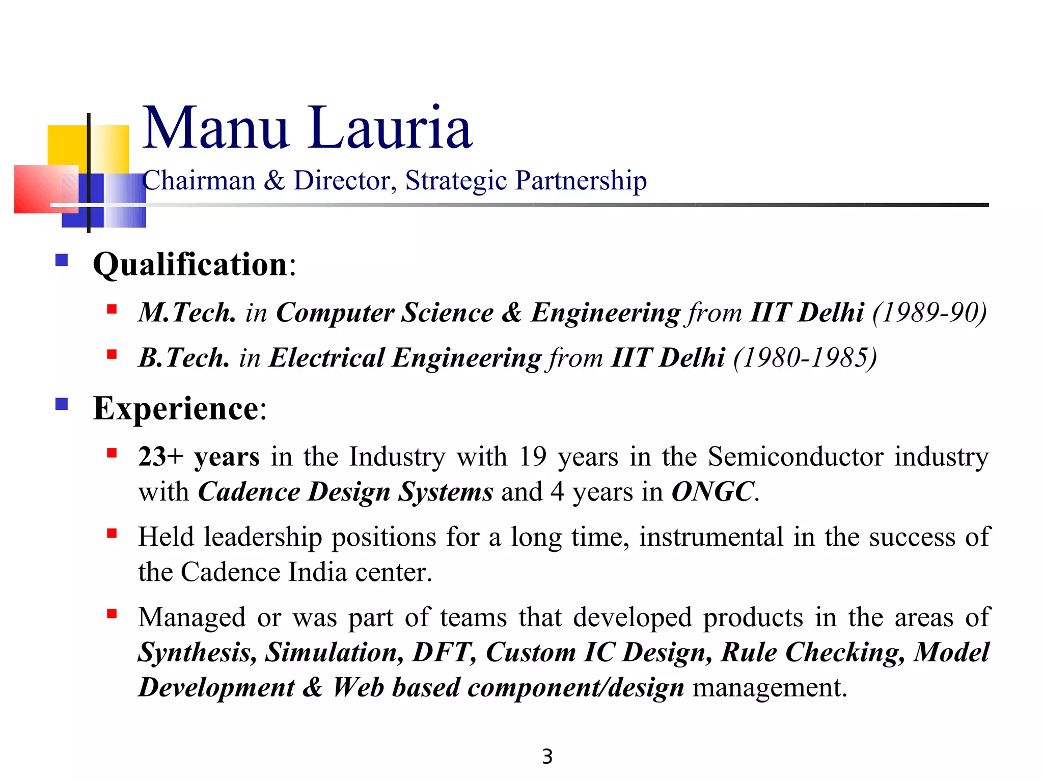 Manu Lauria
        Chairman & Director, Strategic Partnership

   Qualification:
       M.Tech. in Computer Science & Engineering from IIT Delhi (1989-90)
       B.Tech. in Electrical Engineering from IIT Delhi (1980-1985)
   Experience:
       23+ years in the Industry with 19 years in the Semiconductor industry
        with Cadence Design Systems and 4 years in ONGC.
       Held leadership positions for a long time, instrumental in the success of
        the Cadence India center.
       Managed or was part of teams that developed products in the areas of
        Synthesis, Simulation, DFT, Custom IC Design, Rule Checking, Model
        Development & Web based component/design management.

                                          3
 