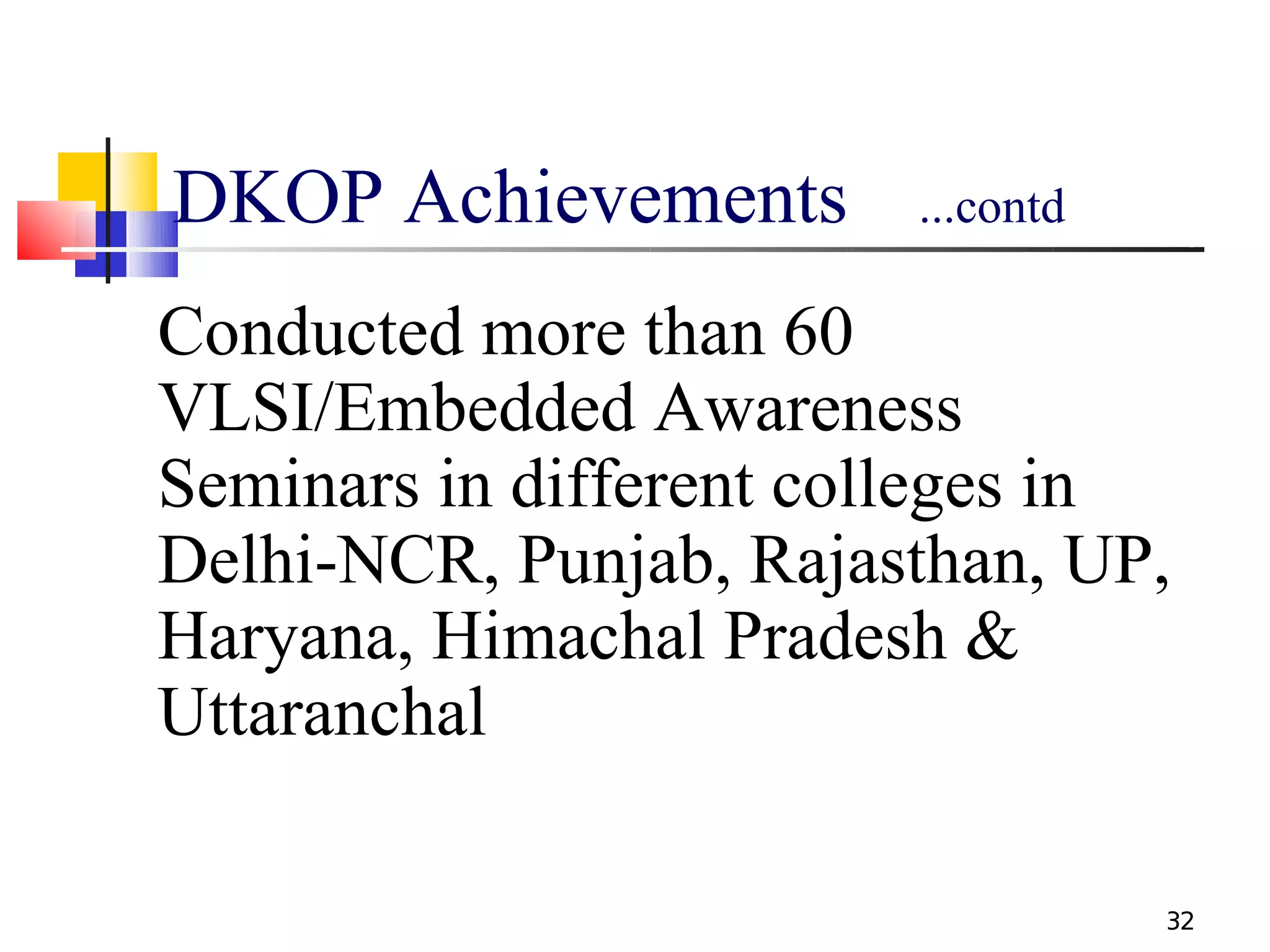DKOP Achievements       ...contd

Conducted more than 60
VLSI/Embedded Awareness
Seminars in different colleges in
Delhi-NCR, Punjab, Rajasthan, UP,
Haryana, Himachal Pradesh &
Uttaranchal

                                   32
 