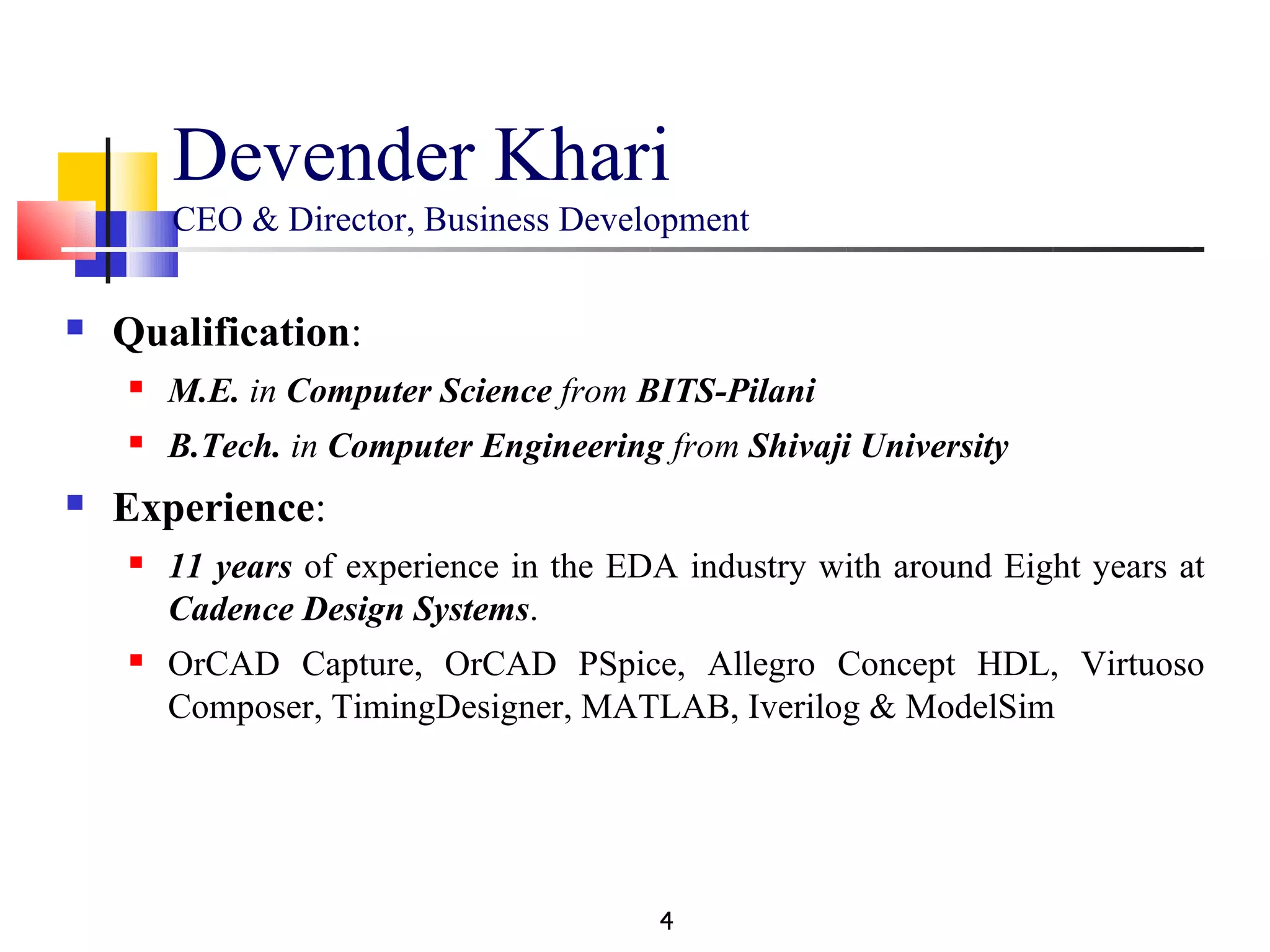 Devender Khari
        CEO & Director, Business Development

   Qualification:
       M.E. in Computer Science from BITS-Pilani
       B.Tech. in Computer Engineering from Shivaji University
   Experience:
       11 years of experience in the EDA industry with around Eight years at
        Cadence Design Systems.
       OrCAD Capture, OrCAD PSpice, Allegro Concept HDL, Virtuoso
        Composer, TimingDesigner, MATLAB, Iverilog & ModelSim




                                        4
 