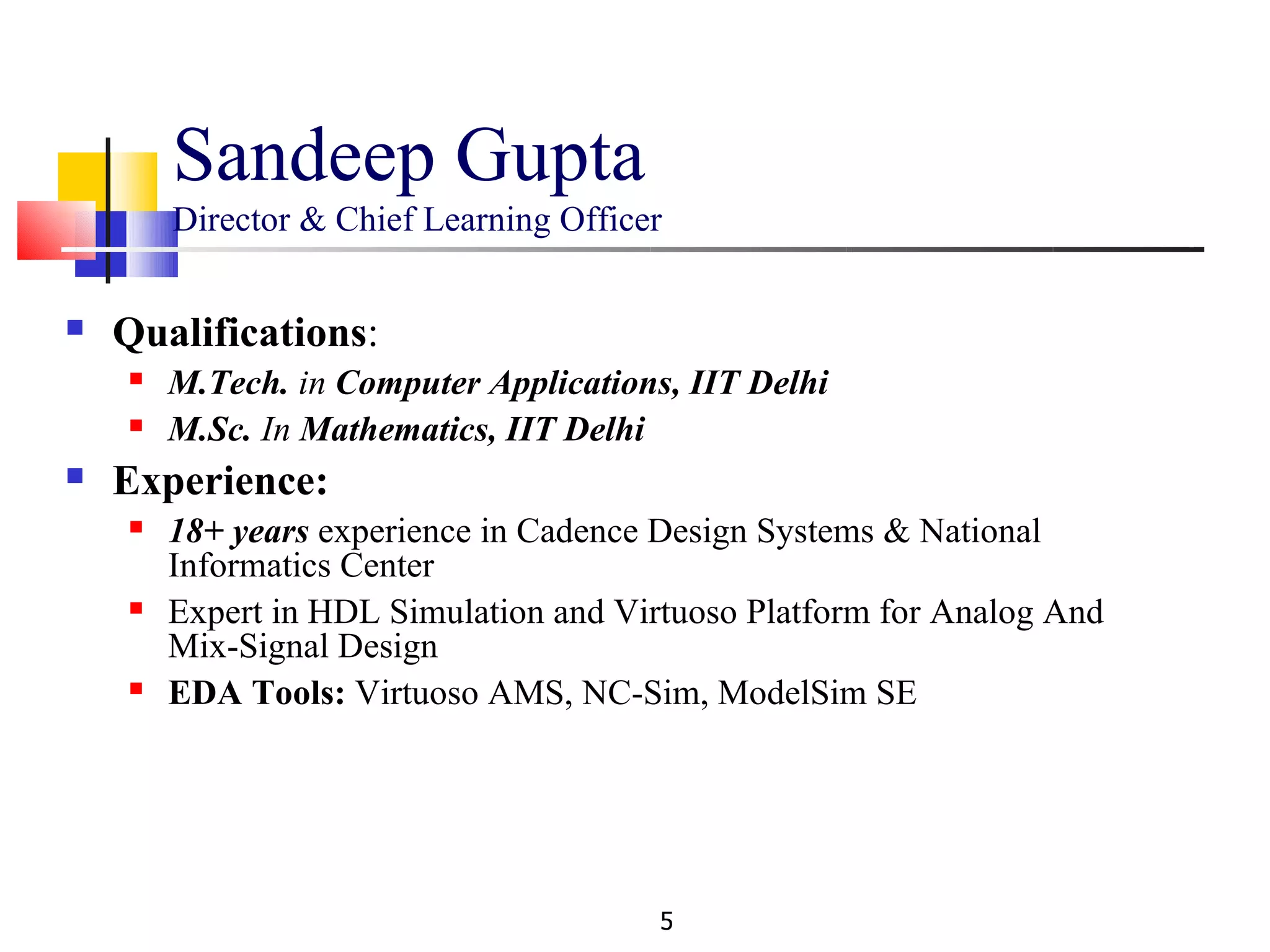 Sandeep Gupta
        Director & Chief Learning Officer


   Qualifications:
       M.Tech. in Computer Applications, IIT Delhi
       M.Sc. In Mathematics, IIT Delhi
   Experience:
       18+ years experience in Cadence Design Systems & National
        Informatics Center
       Expert in HDL Simulation and Virtuoso Platform for Analog And
        Mix-Signal Design
       EDA Tools: Virtuoso AMS, NC-Sim, ModelSim SE




                                        5
 