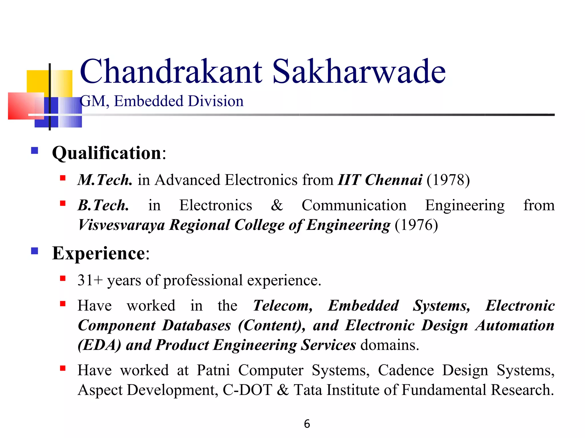 Chandrakant Sakharwade
        GM, Embedded Division

   Qualification:
       M.Tech. in Advanced Electronics from IIT Chennai (1978)
       B.Tech. in Electronics & Communication Engineering            from
        Visvesvaraya Regional College of Engineering (1976)
   Experience:
       31+ years of professional experience.
       Have worked in the Telecom, Embedded Systems, Electronic
        Component Databases (Content), and Electronic Design Automation
        (EDA) and Product Engineering Services domains.
       Have worked at Patni Computer Systems, Cadence Design Systems,
        Aspect Development, C-DOT & Tata Institute of Fundamental Research.

                                          6
 