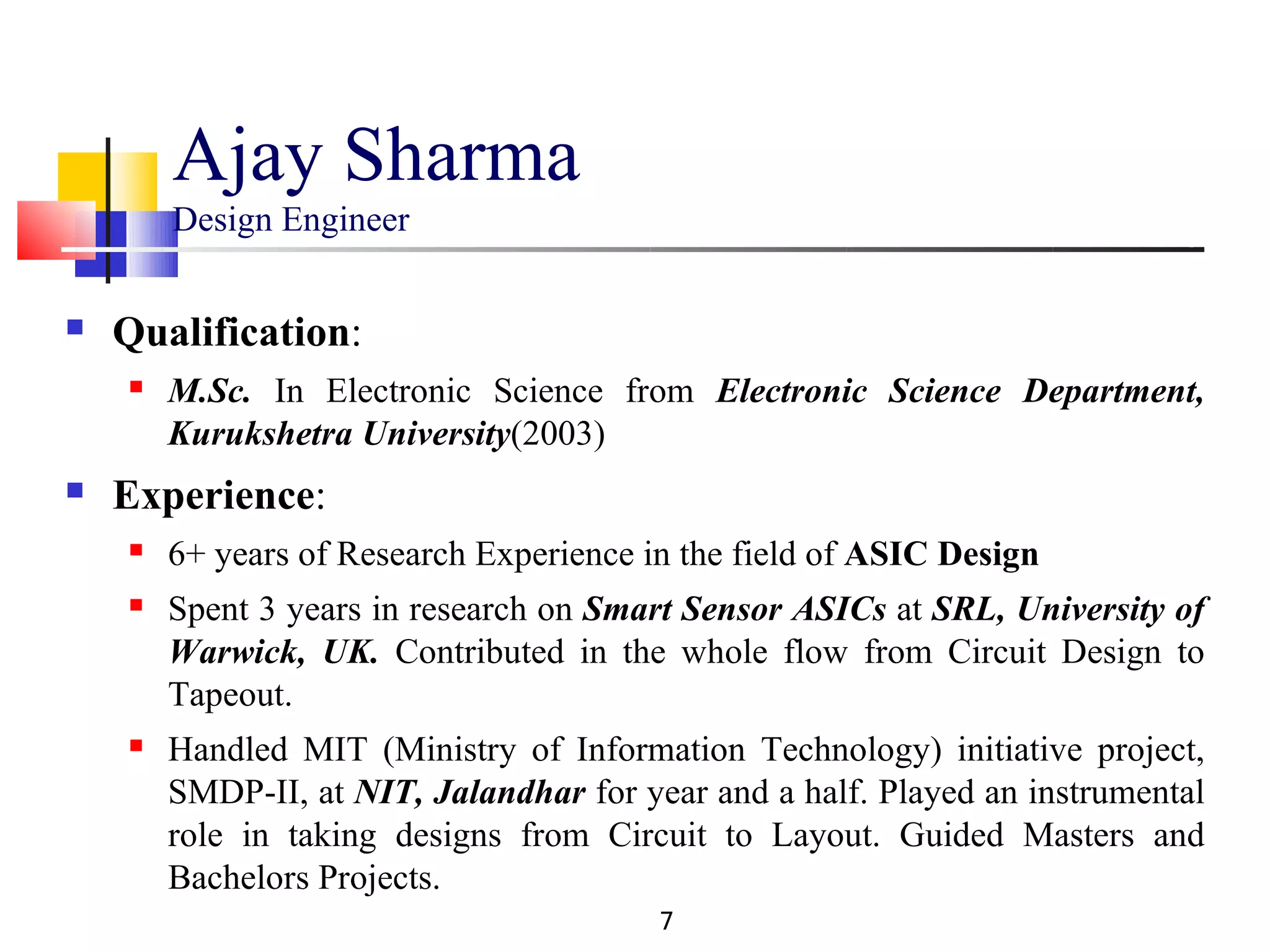 Ajay Sharma
        Design Engineer

   Qualification:
       M.Sc. In Electronic Science from Electronic Science Department,
        Kurukshetra University(2003)
   Experience:
       6+ years of Research Experience in the field of ASIC Design
       Spent 3 years in research on Smart Sensor ASICs at SRL, University of
        Warwick, UK. Contributed in the whole flow from Circuit Design to
        Tapeout.
       Handled MIT (Ministry of Information Technology) initiative project,
        SMDP-II, at NIT, Jalandhar for year and a half. Played an instrumental
        role in taking designs from Circuit to Layout. Guided Masters and
        Bachelors Projects.
                                         7
 