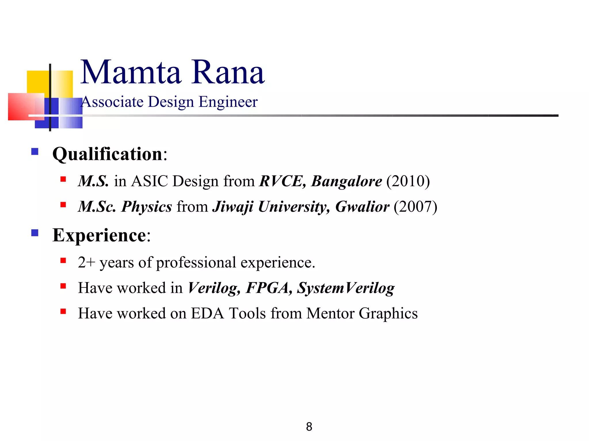 Mamta Rana
        Associate Design Engineer

   Qualification:
       M.S. in ASIC Design from RVCE, Bangalore (2010)
       M.Sc. Physics from Jiwaji University, Gwalior (2007)
   Experience:
       2+ years of professional experience.
       Have worked in Verilog, FPGA, SystemVerilog
       Have worked on EDA Tools from Mentor Graphics




                                          8
 