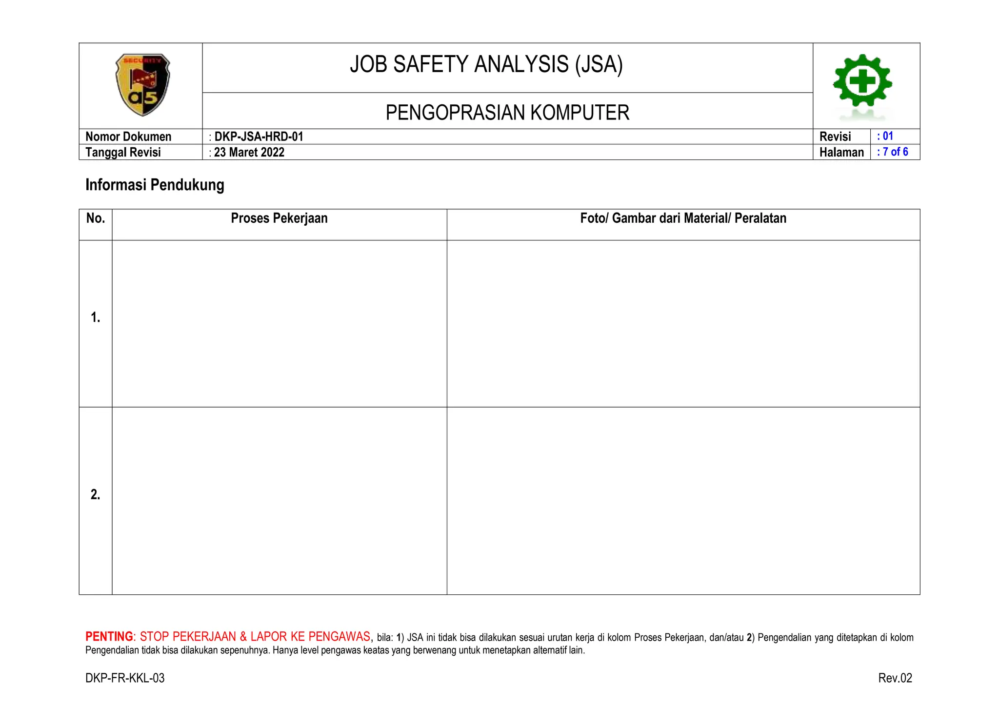 JOB SAFETY ANALYSIS (JSA)
PENGOPRASIAN KOMPUTER
Nomor Dokumen : DKP-JSA-HRD-01 Revisi : 01
Tanggal Revisi : 23 Maret 2022 Halaman : 7 of 6
PENTING: STOP PEKERJAAN & LAPOR KE PENGAWAS, bila: 1) JSA ini tidak bisa dilakukan sesuai urutan kerja di kolom Proses Pekerjaan, dan/atau 2) Pengendalian yang ditetapkan di kolom
Pengendalian tidak bisa dilakukan sepenuhnya. Hanya level pengawas keatas yang berwenang untuk menetapkan alternatif lain.
DKP-FR-KKL-03 Rev.02
Informasi Pendukung
No. Proses Pekerjaan Foto/ Gambar dari Material/ Peralatan
1.
2.
 