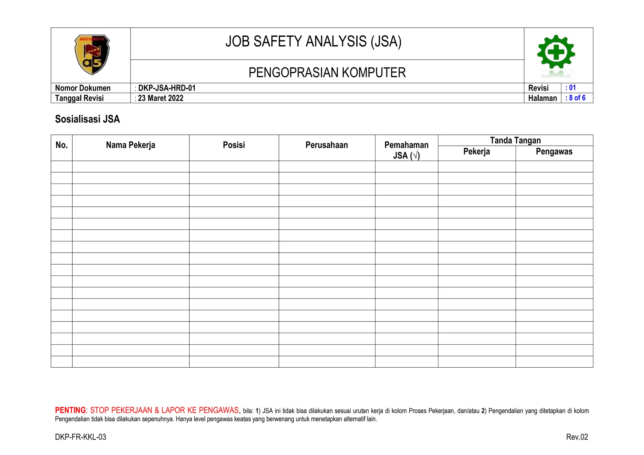 JOB SAFETY ANALYSIS (JSA)
PENGOPRASIAN KOMPUTER
Nomor Dokumen : DKP-JSA-HRD-01 Revisi : 01
Tanggal Revisi : 23 Maret 2022 Halaman : 8 of 6
PENTING: STOP PEKERJAAN & LAPOR KE PENGAWAS, bila: 1) JSA ini tidak bisa dilakukan sesuai urutan kerja di kolom Proses Pekerjaan, dan/atau 2) Pengendalian yang ditetapkan di kolom
Pengendalian tidak bisa dilakukan sepenuhnya. Hanya level pengawas keatas yang berwenang untuk menetapkan alternatif lain.
DKP-FR-KKL-03 Rev.02
Sosialisasi JSA
No. Nama Pekerja Posisi Perusahaan Pemahaman
JSA (√)
Tanda Tangan
Pekerja Pengawas
 