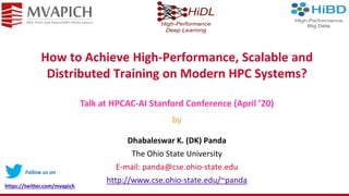 How to Achieve High-Performance, Scalable and
Distributed Training on Modern HPC Systems?
Dhabaleswar K. (DK) Panda
The Ohio State University
E-mail: panda@cse.ohio-state.edu
http://www.cse.ohio-state.edu/~panda
Talk at HPCAC-AI Stanford Conference (April ’20)
by
Follow us on
https://twitter.com/mvapich
 