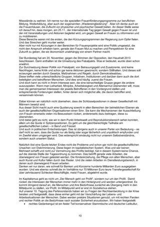 Missstände zu wehren. Ich nenne nur die speziellen Frauenförderungsprogramme zur beruflichen
Bildung, Weiterbildung, aber auch der sogenannten „Wiedereingliederung". Aber ich denke auch an
die Frauenhäuser, die Zuflucht vor physischer und psychischer Gewalt bieten. An dieser Stelle weise
ich darauf hin, dass morgen, am 25.11., der Internationale Tag gegen Gewalt gegen Frauen ist und
der mit Veranstaltungen und Aktionen begleitet wird, um gegen Gewalt an Frauen zu informieren und
zu mobilisieren.
Diese Bereiche waren mit die ersten, die den Kürzungsprogrammen der Regierung zum Opfer fielen.
Und das Streichen geht munter weiter.
Aber nicht nur mit Kürzungen in den Bereichen für Frauenprojekte wird eine Politik umgesetzt, die
nicht den Anspruch erheben kann, gerade den Frauen Mut zu machen und Perspektiven für eine
Zukunft zu geben, die sie ökonomisch unabhängig von einem Partner macht.

Der Bundestag hat am 20. November, gegen die Stimmen der Opposition, den Haushalt 2013
beschlossen. Darin enthalten ist die Umsetzung des Fiskalpakts. Was er bedeutet, wurde oben schon
erwähnt.
Zur Durchsetzung dieser Politik von Fiskalpakt, von Betreuungsgeld und Zusatzrente, sind keine
Nachfragen, keine Kritik und schon gar keine Aktionen gewünscht, sondern Stillhalten. Und dieses soll
erzwungen werden durch Gesetze, Maßnahmen und Regeln, durch Demokratieabbau.
Diese treffen viele unterschiedliche Gruppen, Initiativen, Institutionen und darüber dann auch die dort
beteiligten und betroffenen Menschen. Und dies sind häufig zuerst die Frauen.
Und doch kann es nicht in ihrem Interesse sein, die eine benachteiligte Gruppe gegen die andere
auszuspielen. Wenn man Leiharbeit, Minijobs, Arbeitslosigkeit und Altersarmut überwinden will, muss
man die gemeinsamen Interessen der jeweils Betroffenen in den Vordergrund stellen und
entsprechende Forderungen stellen, hinter denen sich möglichst alle, die davon betroffen sind,
versammeln können.

Dabei können wir natürlich nicht übersehen, dass die Schlüsselpositionen in dieser Gesellschaft mit
Männern besetzt sind.
Aus dieser Sicht macht auch eine Quotierung sowohl in allen Bereichen der betrieblichen Ebenen als
auch der gesellschaftlichen Organisationen einen Sinn. Sie kann die Mechanismen der Ausschließung
von Frauen einerseits vielen ins Bewusstsein rücken, andererseits dazu beitragen, diese zu
überwinden.
Und dabei geht es nicht, wie wir in dem Punkt Arbeitswelt und Reproduktionsbereich sehen konnten,
allein um die Quote in Spitzenpositionen. Es geht um die gleichberechtigte Teilhabe am
gesellschaftlichen Leben – in Beruf und Freizeit.
Und auch in politischen Entscheidungen. Das ist übrigens auch in unserer Partei von Bedeutung – es
darf nicht so sein, dass die Quote nur als lästig oder sogar lächerlich und unpolitisch empfunden und
im Zweifel eben umgangen wird. Das widerspricht eindeutig nicht nur unserem Selbstverständnis,
sondern auch unserem Statut.

Natürlich löst eine Quote letzten Endes nicht die Probleme und schon gar nicht die gesellschaftlichen
Ursachen von Diskriminierung. Diese liegen im kapitalistischen System. Was und wer keinen
Mehrwert schafft und nicht zur Vermehrung des Profits beiträgt, hat in diesem System keine Chance,
auf die oberste Stelle der Tagesordnung zu kommen. Das betrifft gerade viele Arbeiten, die
überwiegend von Frauen geleistet werden. Die Kindererziehung, die Pflege von alten Menschen, aber
auch Kunst und Kultur fallen durch das Raster. Und die vielen Arbeiten im Dienstleistungsbereich, in
denen auch überwiegend Frauen arbeiten.
Denken wir nur daran, wie schnell für Banken und Konzerne hunderte Milliarden Euro ausgegeben
wurden. Und wie ebenso schnell die im Verhältnis nur 70 Millionen Euro teure Transfergesellschaft für
über zehntausend Schlecker-Beschäftigte, meist Frauen, abgelehnt wurde.

Im Kapitalismus geht es nicht um „Der Mensch geht vor Profit", sondern nur um den Profit. Damit
rücken die Interessen der Menschen immer mehr in den Hintergrund und werden untergeordnet. Es
kommt dringend darauf an, die Menschen und ihre Bedürfnisse zunächst als Übergang mehr in den
Mittelpunkt zu stellen, vor Profit. Im Mittelpunkt wird er erst im Sozialismus stehen.
Auf unserer 10. Tagung des Parteivorstands haben wir zu Fragen der Rechtsentwicklung in der Krise
beraten und festgestellt, dass diese einher geht mit der Verschärfung der Lebens- und
Arbeitssituationen der Menschen. Dabei werden prekäre Situationen genutzt, um mit rechten Parolen
und rechter Politik an die Bedürfnisse nach sozialer Sicherheit anzudocken. Wir haben festgestellt:
    • rechtes Gedankengut ist ein fester Teil konservativer Stammtische und deutscher Leitkultur,



                                                  10
 