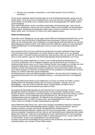 •   Sarrazin ist ein populärer Lautsprecher, um die Politik zwischen CDU und NPD zu
        formulieren.

Und es wurde aufgezeigt, welche Veränderungen es in der Parteienlandschaft gibt, gerade auch am
rechten Rand, und auch wie es sich entwickeln kann, wenn sich die Krise in Europa zuspitzt. Auf die
Freien Wähler und ihre Rolle, die sie möglicherweise bei der Bundestagswahl 2013 spielen werden,
wurde hingwiesen.
Wenn diese Kräfte stärker werden und politisch entscheiden oder Entscheidungen, mehr noch als
heute schon, beeinflussen, wird es eine noch rasantere Talfahrt mit den sozialen und demokratischen
Rechten geben. Reaktionäre Entwicklungen werden weiter zunehmen. Da werden, wie auch in den
letzten Jahren schon, die Rechte von Frauen noch weiter abgebaut werden.

Kräfte des Widerstandes

Verbunden mit der Überlegung, wie sich gegen diese Politik mehr Widerstand entwickeln kann, ist die
Frage, ob sich neue Erkenntnisse im Bewusstsein eines wachsenden Teils der Frauen verankert
haben und ob Veränderungen neuen Widerstand und eigenständige Widerstandsformen als Teil einer
Gesamtbewegung möglich machen. Oder bleibt es bei einer stillen Wut, gepaart mit viel Unbehagen?
Welche Überlegungen und Schlussfolgerungen sind aus unserer Sicht zum jetzigen Zeitpunkt
möglich?

Eine wachsende Zahl von Frauen stellt die frauenpolitischen Konzepte neoliberaler Politik infrage.
Durch die Krise wurde im Bewusstsein von Frauen spürbarer, dass Frauen von ihr am härtesten
getroffen werden. Verknüpft ist damit die Erkenntnis, dass die Krise immer die zuerst trifft, die ohnehin
schon in einer prekären Lage sind. Dies fördert eigenständige Widerstandsaktionen von Frauen.

Im Internet ist ein Erfahrungsbericht von Frauen in der Frankfurter Blockupy-Bewegung vom
18.05.2012 veröffentlicht, der im Widerstand zugleich auch die Diskriminierung von Frauen zum
Ausdruck bringt. Danach waren ca. 40 Frauen mehrere Stunden ohne Angabe von Gründen und ohne
richterlichen Beschluss in einem Käfig eingesperrt. Unter ihnen auch eine Minderjährige. Die
Polizisten machten Schnappschüsse mit einer Privatkamera. Erst nach Stunden wurden die Frauen
ohne weitere Angaben von Gründen mit Platzverweis für den kompletten Innenstadtbereich mit einem
Radius von mehreren Kilometern wieder freigelassen.
Die Kesselung kann sicher auch Männergruppen widerfahren, doch die Fotos fürs Privatalbum sind
eindeutig eine besondere Form der Frauendiskriminierung – und psychischer Druck, der aufgebaut
wird.

Auch Wirtschaftsminister Rösler hat den Stellenwert von Frauen von Seiten der Politik in unserer
Gesellschaft bei der Schlecker-Insolvenz klar zum Ausdruck gebracht: „Jetzt gilt, es für die
Beschäftigten – mehr als 10.000 vornehmlich Frauen, einzelne Mütter und ältere Frauen –
schnellstmöglich eine Anschlussverwendung selber zu finden.”

Die sogenannte Gleichstellungspolitik der Herrschenden hat im Zusammenspiel mit einem
globalisierten Markt die Situation für die Mehrheit der Frauen verschärft. Gesetze werden mit dem
formalen Anspruch verabschiedet, damit einen Beitrag zur Gleichstellung der Frauen leisten zu wollen.
Tatsächlich reißen sie noch bestehende Schutzmechanismen ein, weil sie reale Lebens- und
Arbeitssituationen bewusst ausblenden. Ein Beispiel ist das Scheidungsrecht und die
Unterhaltsrechtsreform von 2009. Sie dienen dazu, die Erwerbstätigkeit von Frauen zu forcieren.
Frauen werden so schneller in prekäre Lebenssituationen gedrängt.

Diese Politikerfahrungen führen dazu, dass Frauen häufiger wirtschaftliche Interessen hinterfragen
und die herrschende Gleichstellungspolitik kritischer begleiten, weil sie wahrnehmen, dass sie
Probleme verdeckt und sogar neue schafft. Die tiefgreifenden Veränderungen im
Reproduktionsbereich/Sorgearbeit, teilweise wird von einer Krise gesprochen, haben die Diskussion
über die unbezahlte Frauenarbeit und ihren Anteil an der Wertschöpfung der Volkswirtschaften wieder
belebt. Die Forderung in Teilen der Frauenbewegung „Frauen, denkt ökonomisch“ hat eine gewisse
Aktualisierung erfahren. Wir Kommunistinnen fügen in dieser Diskussion hinzu: „Frauen, denkt nicht
nur ökonomisch, sondern auch antikapitalistisch und systemkritisch!“
In diesem Zusammenhang bekräftigen KommunistInnen das Verständnis, dass Politik nicht für Frauen
entwickelt werden muss, sondern Frauen Politik machen.



                                                   11
 