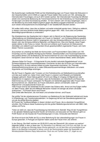 Die Auswirkungen neoliberaler Politik auf die Arbeitsbedingungen von Frauen haben die Diskussion in
den Gewerkschaften und im DGB zur Lage der Frauen belebt. Dies wurde zum 100. Jahrestag des
Internationalen Frauentages und auch 2012 wieder spürbar. Der Internationale Frauentag hat offenbar
wieder eine wachsende Bedeutung als Transmissionsriemen für die Entwicklung von frauenpolitischen
Forderungen und deren Durchsetzung erhalten. Er hat in diesem Jahr mit dazu beigetragen, dass in
der Bevölkerung eine breite Ablehnungsfront gegen das Betreuungsgeld entstanden ist und damit
auch wieder emanzipatorische Grundsatzfragen in der Gesellschaft diskutiert werden.

Wir wollen dafür wirken, dass dies so bleiben und weiter entwickelt werden kann. Gelingt es vielleicht,
in diesem Land eine ähnliche breite Ablehnungsfront gegen 400.- /450.- Euro-Jobs und prekäre
Beschäftigungsverhältnisse zu entwickeln?

Die Arbeitskammer des Saarlandes hat in diesem Jahr im Bericht an die Regierung des Saarlandes
„Gleichstellung und Arbeitsbedingungen von Frauen im Saarland“ zum Schwerpunktthema gewählt.
Die Arbeitskammer Bremen hatte im vergangenen Jahr das Schwerpunktthema Frauenarmut und in
diesem Jahr das Schwerpunktthema Migranten und Migrantinnen. Dies sind Signale, diese Fragen
wieder stärker in den Fokus zu rücken. Sie sind zum anderen auch Ausdruck von Diskussionen,
Aktivitäten und vielleicht auch wachsendem Druck gewerkschaftlich organisierter Frauen, sich mehr
diesen Themen zuzuwenden.

Anzumerken ist unbedingt die Rolle der Kommunistin und Frauenrechtlerin Clara Zetkin zum 100.
Frauentag und ihre ungeteilte Würdigung bei Parteien, Gewerkschaften und Frauenorganisationen.
Das positive Wirken und die Bedeutung der Kommunistinnen für und in der Frauenbewegung wurden
transparent. Daran können wir heute, wenn auch in einem bescheidenen Maße, weiter anknüpfen.

„Bessere Zeiten für Frauen – 10 Argumente für eine deutlich reduzierte Regelarbeitszeit“ ist ein
Schwerpunktthema des Frauenarbeitskreises. Erschienen ist dazu die UZ-Extra zum Internationalen
Frauentag 2012. Es sind mehrere Artikel mit guten Argumenten erschienen. Zur Thematik
Arbeitszeitverkürzung können wir in vielen Diskussionszusammenhängen diskutieren und unsere
Argumente und Vorschläge einbringen.

Als die Frauen in Ägypten oder Tunesien um ihre Freiheitsrechte und Selbstbestimmung kämpften
und dies auch weiter tun, haben ihnen viele Frauen in unserem Land Respekt und Solidarität
entgegen gebracht. Diese Haltung gehört oft nicht zum Alltag im Umgang mit Migratinnen oder
Asylantinnen im eigenen Land. Wir wissen, dass die Kombination von Geschlecht und Rasse die
Diskriminierung von Frauen verdoppelt. Für Respekt und Solidarität gegenüber allen Frauen treten
Kommunistinnen ein. Überall dort, wo Frauen diskutieren, planen und kämpfen, laden wir
Migrantinnen und asylsuchende Frauen ein.
Viele Frauen sind für die Solidarität mit den Ländern des Südens aktiv. Armut und ihre Folgen treffen
vor allem Frauen. Mehr als eine Milliarde Menschen müssen mit weniger als einem US-Dollar
auskommen – 70 Prozent davon sind Frauen.
Zwei Drittel aller Menschen, die nicht lesen und schreiben können, sind Frauen.

Der größte Teil der arbeitsintensiven Produktion von Bekleidung für den Weltmarkt befindet sich heute
in Entwicklungs- und Transformationsländern. Im Gegenzug hat sich der Dienstleistungsbereich bei
uns als die größte Branche etabliert.
85 Prozent der Textilbeschäftigten in diesen Ländern sind Frauen, die zu absoluten Hungerlöhnen
schuften. Die Profiteure dieser Ausbeutung sind die großen Bekleidungsunternehmen wie H&M, C&A,
adidas und Puma.

Treten wir dafür ein, dass die Frauenbewegung international ist. Deshalb: Weg mit den Hungerlöhnen
in der globalen Bekleidungsindustrie! Kaufen wir kritischer und bewusster ein! Der Mensch geht vor
Profit! Nutzen wir die Impulse der Frauenbewegungen in Cuba, Venezuela oder Bolivien!

Die Krise ist durch die Politik der EU zu einer Bedrohung für die Lebensbedingungen von Frauen in
Europa geworden. In Portugal und Spanien haben zuerst die Frauen ihren Job verloren.

In der Zeitung „Die Welt“ erschien am 29.09.2012 unter der Überschrift „Wir müssen uns wehren“
folgender Artikel, in dem zu lesen war: Für Remedios Cruz Méndez sind 3,50 Euro viel Geld. So viel
hätte die 57-Jährige am Dienstag dieser Woche gebraucht, um mit dem Bus und anschließend per
Metro in die Madrider Innenstadt zu fahren und an der Demonstration gegen die Sparpolitik von
Ministerpräsident Mariano Rajoy teilzunehmen. Doch sie und Tochter Laura, 27, zogen es vor,

                                                  12
 