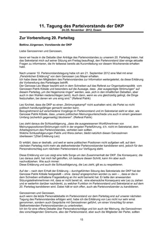 11. Tagung des Parteivorstands der DKP
                                   24./25. November 2012, Essen


Zur Vorbereitung 20. Parteitag
Bettina Jürgensen, Vorsitzende der DKP

Liebe Genossinnen und Genossen,

bevor wir heute in die Debatte über Anträge des Parteivorstandes zu unserem 20. Parteitag treten, hat
das Sekretariat mich auf seiner Sitzung am Freitag beauftragt, den Parteivorstand über einige aktuelle
Fragen zu informieren, die ihr teilweise bereits als Kurzmitteilung vor diesem Wochenende erhalten
habt.

Nach unserer 10. Parteivorstandstagung habe ich am 21. September 2012 eine Mail mit einer
„Persönlichen Erklärung" von dem Genossen Leo Mayer erhalten.
Ich habe diese den Mitgliedern des Parteivorstandes zur Information weitergeleitet, da diese Erklärung
die Vorbereitung des Parteitages betrifft.
Der Genosse Leo Mayer bezieht sich in dem Schreiben auf das Referat zur Organisationspolitik vom
Genossen Patrik Köbele und besonders auf die Aussage, dass „klar ausgeprägte Strömungen" auf
diesem Parteitag „um die Hegemonie ringen" werden, was „sich in den inhaltlichen Debatten, aber
auch in den Wahlen niederschlagen (wird). Auch dann, wenn es uns gleichzeitig gelingt, die Dinge
festzuhalten, bei denen wir uns einig sind." (Referat Patrik)

Leo fürchtet, dass die DKP so einen „Strömungskampf“ nicht aushalten wird, die Partei so nicht
politisch handlungsfähiger gemacht werden kann.
Bezugnehmend auf verschiedene Vorgänge im Parteivorstand und im Sekretariat sieht er aber, wie
Genosse Patrik Köbele, dass „unsere politischen Meinungsunterschiede uns auch in einem gewissen
Umfang (sicherlich gegenseitig) blockieren". (Referat Patrik)

Leo zieht daraus die Schlussfolgerung, „dass die ausgewiesenen WortführerInnen von
Meinungspositionen/Strömungen nicht in der engsten Parteiführung, d.h. nicht im Sekretariat, dem
Arbeitsgremium des Parteivorstandes, vertreten sein sollten.
Welche Schlussfolgerungen Patrik und Wera ziehen, bleibt natürlich diesen GenossInnen
überlassen."(Zitat Erklärung Leo)

Er erklärt, dass er deshalb, und weil er seine politischen Positionen nicht aufgeben will, auf dem
nächsten Parteitag nicht mehr als stellvertretender Parteivorsitzender kandidieren wird, jedoch für den
Personalvorschlag zum nächsten Parteivorstand zur Verfügung steht.

Diese Erklärung von Leo zeigt eine tiefe Sorge um den Zusammenhalt der DKP. Die Konsequenz, die
Leo daraus zieht, hat mich tief getroffen, ich bedaure diesen Schritt, kann ihn aber auch
nachvollziehen. Wie auch immer:
Diese Erklärung und auch die Schlussfolgerung, die Leo zieht, gilt es zu respektieren.

Auf der – nach dem Erhalt der Erklärung – durchgeführten Sitzung des Sekretariats der DKP hat der
Genosse Patrik Köbele festgestellt – ohne darauf angesprochen worden zu sein – , dass er die in
dem Schreiben enthaltene Fragestellung an ihn wohl bemerkt hat. Er teilte den anwesenden
SitzungsteilnehmerInnen mit, dass er nicht bereit ist, eine ebensolche Konsequenz wie Leo zu ziehen
und er weiterhin darüber nachdenkt, zu welcher Funktion im Parteivorstand und Sekretariat er auf dem
20. Parteitag kandidieren wird. Dabei hält er sich offen, auch als Parteivorsitzender zu kandidieren.

Genossinnen und Genossen,
auch wenn die letzte Personaldebatte im Parteivorstand vor dem Parteitag erst auf unserer nächsten
Tagung des Parteivorstandes erfolgen wird, habe ich die Erklärung von Leo nicht nur sehr ernst
genommen, sondern auch Gespräche mit GenossInnen geführt, um einen Vorschlag für einen
Stellvertretenden Parteivorsitzenden zu unterbreiten.
Ich bin für eine offene Debatte über Personalvorschläge und bin auch der Meinung, die GenossInnen
des vorschlagenden Gremiums, also der Parteivorstand, aber auch die Mitglieder der Partei, sollten

                                                  15
 