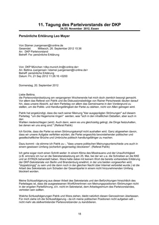 11. Tagung des Parteivorstands der DKP
                                   24./25. November 2012, Essen

Persönliche Erklärung Leo Mayer

Von:Stamer.Juergensen@t-online.de
Gesendet:       Mittwoch, 26. September 2012 15:36
An: DKP Parteivorstand
Betreff: Fw: persönliche Erklärung



Von: DKP München <dkp.munich.lm@t-online.de>
An: Bettina Juergensen <stamer.juergensen@t-online.de>
Betreff: persönliche Erklärung
Datum: Fri, 21 Sep 2012 11:26:16 +0200


Donnerstag, 20. September 2012


Liebe Bettina,
die Parteivorstandssitzung am vergangenen Wochenende hat mich doch ziemlich besorgt gemacht.
Vor allem das Referat von Patrik und die Diskussionsbeiträge von Rainer Perschewski deuten darauf
hin, dass unsere Absicht, auf dem Parteitag vor allem das Gemeinsame in den Vordergrund zu
stellen, um die Politik- und Handlungsfähigkeit der Partei zu stärken, nicht von Allen getragen wird.

Patrik hat angekündigt, dass die nach seiner Meinung "klar ausgeprägten Strömungen" auf diesem
Parteitag "um die Hegemonie ringen" werden, was "sich in den inhaltlichen Debatten, aber auch in
den
Wahlen niederschlagen (wird). Auch dann, wenn es uns gleichzeitig gelingt, die Dinge festzuhalten,
bei denen wir uns einig sind." (Referat Patrik)

Ich fürchte, dass die Partei so einen Strömungskampf nicht aushalten wird. Ganz abgesehen davon,
dass wir unsere Aufgabe verfehlen würden, die Partei angesichts bevorstehender politischer und
gesellschaftlicher Brüche und Umbrüche politisch handlungsfähiger zu machen.

Dazu kommt - da stimme ich Patrik zu -, "dass unsere politischen Meinungsunterschiede uns auch in
einem gewissen Umfang (sicherlich gegenseitig) blockieren". (Referat Patrik)

Ich gehe sogar noch einen Schritt weiter: In einem Klima des Misstrauens und der Unaufrichtigkeit
(z.B. erinnere ich nur an die Sekretariatssitzung am 25. Mai, bei der wir u.a. die Schreiben an die KKE
und an SYRIZA behandelt haben. Wera hatte dabei mit keinem Wort die bereits vorbereitete Erklärung
der DKP-Sekretariate von Berlin und Brandenburg erwähnt, in der uns beiden vorgeworfen wird,
"doppelzüngig" zu sein und die dann noch in der gleichen Nacht über Internet verbreitet wurde.) ist die
Arbeit des Sekretariats zum Schaden der Gesamtpartei in einem nicht hinzunehmenden Umfang
blockiert worden.


Meine Schlussfolgerung aus dieser Arbeit des Sekretariats und den Befürchtungen hinsichtlich des
Parteitages ist, dass die ausgewiesenen WortführerInnen von Meinungspositionen /Strömungen nicht
in der engsten Parteiführung, d.h. nicht im Sekretariat, dem Arbeitsgremium des Parteivorstandes,
vertreten sein sollten.

Welche Schlussfolgerungen Patrik und Wera ziehen, bleibt natürlich diesen GenossInnen überlassen.
Für mich ziehe ich die Schlussfolgerung - da ich meine politischen Positionen nicht aufgeben will -,
nicht mehr als stellvertretender Parteivorsitzender zu kandidieren.



                                                  18
 