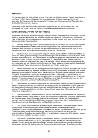Beschluss
Der Parteivorstand der DKP schließt sich der „Europäischen Plattform für den Frieden“ (veröffentlicht
in UZ vom 16.11.), die von Mitgliedern der Kolumbianischen KP beschlossen wurde, an und
unterstützt die Friedensverhandlungen zwischen Vertretern der Regierung und der Revolutionären
Streitkräfte Kolumbiens in Havanna.

Gleichzeitig fordert die DKP die kolumbianische Regierung auf, auf den Vorschlag der FARC
einzugehen und für die Dauer der Verhandlungen einem Waffenstillstand zuzustimmen.

EUROPÄISCHE PLATTFORM FÜR DEN FRIEDEN

 Wir Frauen und Männer aus Kolumbien und anderen Ländern sowie Bewohner und Bürger Europas
stellen in unserem Namen bzw. als Vertreter sozialer und politischer Organisationen, die über die
Lage in Kolumbien und insbesondere den bewaffneten Konflikt besorgt sind, unter dem das Land seit
Jahrzehnten leidet, Folgendes fest:

1.      Unserer Auffassung nach ist der bewaffnete Konflikt in Kolumbien auf soziale, wirtschaftliche
und politische Faktoren zurückzuführen, die seit langer Zeit auf die kolumbianische Gesellschaft
einwirken. Nach mehreren Jahrzehnten hat der Konflikt das Land so sehr zermürbt, dass es sich
heute inmitten einer der schwersten humanitären Krisen der Welt befindet.

2.      Nachdem man über ein Jahrzehnt lang versucht hat, den Konflikt mit militärischen Mitteln zu
lösen, und dies in großem Umfang zu Binnenvertreibungen und verstärkter Flucht ins Ausland, einer
größeren Konzentration an Land und Reichtum, zu Verbrechen gegen die Menschlichkeit wie dem so
genannten "Falsos Positivos"-Skandal und allgemein zu Gewalttaten in allen gesellschaftlichen
Bereichen geführt hat, bekräftigen wir, dass eine politische Lösung auf dem Verhandlungswege der
einzige Ausweg aus der militärischen Konfrontation ist. Diese politische Lösung wird die Gesellschaft
auf bestmögliche Weise auf ein Leben in Demokratie und Frieden vorbereiten.

3.       Daher unterstützen wir den derzeitigen Verhandlungsprozess zwischen den FARC-EP und der
kolumbianischen Regierung, was sich in unserer Verpflichtung widerspiegelt, ausgehend von unserer
jeweiligen Situation alles in unserer Macht Stehende zu tun, um breite gesellschaftliche Schichten in
Europa für eine politische Lösung des bewaffneten Konflikts in Kolumbien zu sensibilisieren, zu
mobilisieren und zu organisieren. Gleichzeitig sprechen wir uns für die Einbeziehung des ELN in den
aktuellen Friedensprozess und den raschen Abschluss humanitärer Vereinbarungen aus, um den
Konflikt zu entschärfen und einen Waffenstillstand herbeizuführen.

4.      Wir erkennen an, dass die umfassende und demokratische Beteiligung der Zivilgesellschaft an
diesem Verhandlungsprozess grundsätzliche Voraussetzung für die Verwirklichung eines gerechten
und dauerhaften Friedens ist. Daher fordern wir die FARC sowie die Regierung und alle möglichen
weiteren Verhandlungsteilnehmer auf, die zu diesem Zweck notwendigen Mechanismen und
Instrumente zu garantieren.

5.     Die internationale Gemeinschaft muss darüber hinaus eine wichtige Rolle bei der Begleitung
des Prozesses spielen, damit dieser zu einem glücklichen Abschluss kommt, und dabei die Einhaltung
der Vereinbarungen überprüfen sowie diesbezügliche Initiativen, die aus der Zivilgesellschaft
kommen, voranbringen. Bei dieser Mobilisierung müssen insbesondere die im Ausland lebenden
Kolumbianerinnen und Kolumbianer eine wichtige Rolle einnehmen.

6.     Aus unserer Sicht müssen die Anerkennung der Exilierten als Opfer des Konflikts und die
Würdigung der Wirtschaftsmigranten sowie Rückkehrgarantien bei der Erarbeitung von
Friedensvorschlägen am Verhandlungstisch berücksichtigt werden. Darüber hinaus weisen wir auf das
Problem der vielen tausend kolumbianischen Mädchen und Jungen hin, die aufgrund der
unterschiedlichen Ausprägungen des Konfliktes in verschiedenen Ländern der Welt adoptiert wurden.
Auch sie müssen als Opfer anerkannt werden.

7.       Um diesen Forderungen Nachdruck zu verleihen, wird die "Europäische Plattform für den
Frieden" (Plataforma Europea por la Paz) gegründet, ein weit verzweigtes und demokratisches
Netzwerk, in dem Menschen aller Altersklassen vertreten sind und das auch sozialen, politischen,
solidarischen und sich für die internationale Zusammenarbeit einsetzenden Organisationen offen



                                                  21
 