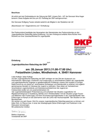 Beschluss

Ab sofort wird als Chefredakteurin der Zeitung der DKP „Unsere Zeit – UZ“ die Genossin Nina Hager
benannt. Diese Aufgabe wird bis zum 20. Parteitag der DKP wahrgenommen.

Der Genosse Wolfgang Teuber arbeitet weiterhin als Mitglied in der Redaktion der UZ.

(Beschlossen mit 1 Gegenstimme und 1 Enthaltung)



Der Parteivorstand bestätigte das Herangehen des Sekretariates des Parteivorstandes an den
Jugendpolitischen Ratschlag (siehe Einladung). Vor dem Hintergrund erklärte Wera Richter ihren
Rücktritt von ihrer Verantwortlichkeit für Jugendpolitik.




                                                                                       Parteivorstand
                                                                                       Hoffnungstraße 18
                                                                                       45127 Essen
                                                                                       dkp.pv@t-online.de
                                                                                       Telefon ++49(0)201-177 889 – 0
                                                                                       Fax ++49(0)201-177 889 – 29




Einladung
                                               zum
Jugendpolitischen Ratschlag der DKP

              am: 26.Januar 2013 (11.00-17.00 Uhr)
     Freizeitheim Linden, Windheimstr. 4, 30451 Hannover
Liebe Kollegin, lieber Kollege
mit dem Jugendpolitischen Ratschlag der DKP verfolgen wir das Ziel den Austausch von
Informationen, Meinungen, Positionen und Forderungen zu verschiedenen Feldern der Jugendpolitik
und jugendspezifischer Zugänge zu gesellschaftlichen Problemen unserer Zeit vorwärts zu bringen.
Dabei kommt es uns darauf an, verschiedene Sichtweisen und Standpunkte zu erfahren und zugleich
gemeinsames Handeln im Interesse der Jugend zu befördern. Dazu laden wir VertreterInnen
verschiedener Jugendverbände und InteressensvertreterInnen der Jugend ein.
Insbesondere wollen wir uns auseinandersetzen mit:
•der Jugendarbeitslosigkeit •Prekarisierung und Leiharbeit •der Situation Jugendlicher mit
Migrationshintergrund in Ausbildung, Betrieb und in Warteschleifen •mit der Situation junger Frauen
und Mädchen •den Forderungen und ihren Durchsetzungsmöglichkeiten in der Jugendtarifpolitik •den
Erfahrungen im Kampf um die Übernahme nach der Lehre •der Hochschulpolitik •der Situation an den
Berufsschulen
Wir würden uns sehr freuen, Dich für unseren Jugendpolitischen Ratschlag gewinnen zu können und
bitten Dich, im Planum bzw. in einer der Arbeitsgruppen Deine Erfahrungen und Positionen in die
Diskussion einzubringen.
Mit solidarischen Grüßen



Bettina Jürgensen
Vorsitzende der DKP




                                                23
 