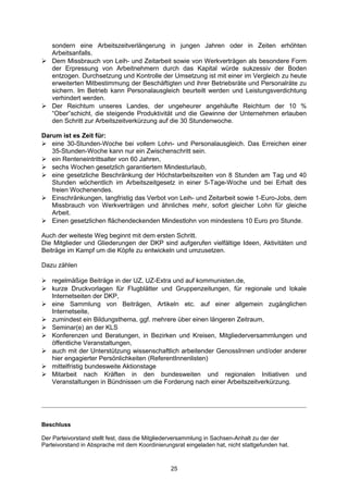 sondern eine Arbeitszeitverlängerung in jungen Jahren oder in Zeiten erhöhten
  Arbeitsanfalls.
 Dem Missbrauch von Leih- und Zeitarbeit sowie von Werkverträgen als besondere Form
  der Erpressung von Arbeitnehmern durch das Kapital würde sukzessiv der Boden
  entzogen. Durchsetzung und Kontrolle der Umsetzung ist mit einer im Vergleich zu heute
  erweiterten Mitbestimmung der Beschäftigten und ihrer Betriebsräte und Personalräte zu
  sichern. Im Betrieb kann Personalausgleich beurteilt werden und Leistungsverdichtung
  verhindert werden.
 Der Reichtum unseres Landes, der ungeheurer angehäufte Reichtum der 10 %
  “Ober”schicht, die steigende Produktivität und die Gewinne der Unternehmen erlauben
  den Schritt zur Arbeitszeitverkürzung auf die 30 Stundenwoche.

Darum ist es Zeit für:
 eine 30-Stunden-Woche bei vollem Lohn- und Personalausgleich. Das Erreichen einer
   35-Stunden-Woche kann nur ein Zwischenschritt sein.
 ein Renteneintrittsalter von 60 Jahren,
 sechs Wochen gesetzlich garantiertem Mindesturlaub,
 eine gesetzliche Beschränkung der Höchstarbeitszeiten von 8 Stunden am Tag und 40
   Stunden wöchentlich im Arbeitszeitgesetz in einer 5-Tage-Woche und bei Erhalt des
   freien Wochenendes.
 Einschränkungen, langfristig das Verbot von Leih- und Zeitarbeit sowie 1-Euro-Jobs, dem
   Missbrauch von Werkverträgen und ähnliches mehr, sofort gleicher Lohn für gleiche
   Arbeit.
 Einen gesetzlichen flächendeckenden Mindestlohn von mindestens 10 Euro pro Stunde.

Auch der weiteste Weg beginnt mit dem ersten Schritt.
Die Mitglieder und Gliederungen der DKP sind aufgerufen vielfältige Ideen, Aktivitäten und
Beiträge im Kampf um die Köpfe zu entwickeln und umzusetzen.

Dazu zählen

 regelmäßige Beiträge in der UZ, UZ-Extra und auf kommunisten.de,
 kurze Druckvorlagen für Flugblätter und Gruppenzeitungen, für regionale und lokale
  Internetseiten der DKP,
 eine Sammlung von Beiträgen, Artikeln etc. auf einer allgemein zugänglichen
  Internetseite,
 zumindest ein Bildungsthema, ggf. mehrere über einen längeren Zeitraum,
 Seminar(e) an der KLS
 Konferenzen und Beratungen, in Bezirken und Kreisen, Mitgliederversammlungen und
  öffentliche Veranstaltungen,
 auch mit der Unterstützung wissenschaftlich arbeitender GenossInnen und/oder anderer
  hier engagierter Persönlichkeiten (ReferentInnenlisten)
 mittelfristig bundesweite Aktionstage
 Mitarbeit nach Kräften in den bundesweiten und regionalen Initiativen und
  Veranstaltungen in Bündnissen um die Forderung nach einer Arbeitszeitverkürzung.




Beschluss

Der Parteivorstand stellt fest, dass die Mitgliederversammlung in Sachsen-Anhalt zu der der
Parteivorstand in Absprache mit dem Koordinierungsrat eingeladen hat, nicht stattgefunden hat.



                                                 25
 