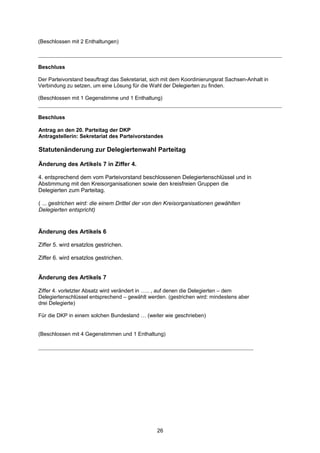 (Beschlossen mit 2 Enthaltungen)



Beschluss

Der Parteivorstand beauftragt das Sekretariat, sich mit dem Koordinierungsrat Sachsen-Anhalt in
Verbindung zu setzen, um eine Lösung für die Wahl der Delegierten zu finden.

(Beschlossen mit 1 Gegenstimme und 1 Enthaltung)


Beschluss

Antrag an den 20. Parteitag der DKP
Antragstellerin: Sekretariat des Parteivorstandes

Statutenänderung zur Delegiertenwahl Parteitag

Änderung des Artikels 7 in Ziffer 4.

4. entsprechend dem vom Parteivorstand beschlossenen Delegiertenschlüssel und in
Abstimmung mit den Kreisorganisationen sowie den kreisfreien Gruppen die
Delegierten zum Parteitag.

( ... gestrichen wird: die einem Drittel der von den Kreisorganisationen gewählten
Delegierten entspricht)


Änderung des Artikels 6

Ziffer 5. wird ersatzlos gestrichen.

Ziffer 6. wird ersatzlos gestrichen.


Änderung des Artikels 7

Ziffer 4. vorletzter Absatz wird verändert in ….. , auf denen die Delegierten – dem
Delegiertenschlüssel entsprechend – gewählt werden. (gestrichen wird: mindestens aber
drei Delegierte)

Für die DKP in einem solchen Bundesland … (weiter wie geschrieben)


(Beschlossen mit 4 Gegenstimmen und 1 Enthaltung)




                                                 26
 