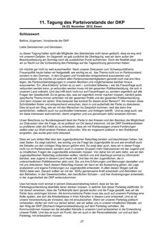 11. Tagung des Parteivorstands der DKP
                                   24./25. November 2012, Essen

Schlusswort
Bettina Jürgensen, Vorsitzende der DKP

Liebe Genossinnen und Genossen,

zu dieser Tagung hatten wohl alle Mitglieder des Sekretariats nicht daran gedacht, dass es eng wird
mit unserem Zeitplan. Im Gegenteil: es gab zunächst die Überlegung, was wir denn außer der
Beschlussfassung am Sonntag noch als zusätzlichen Punkt aufnehmen. Doch die Realität zeigt, dass
wir zu Recht nur die Vorbereitung des Parteitags auf die Tagesordnung genommen haben.

Ich möchte gar nicht so weit ausschweifen. Nach unserer Diskussion zum Schwerpunktthema
Frauenpolitik heute haben wir festgestellt, wie wichtig es ist, das Thema nicht nur im Parteivorstand,
sondern in den Gremien, in den Gruppen und Vorständen entsprechend auszuwerten und
einzuschätzen. Da möchte ich wirklich allen Parteivorstandsmitgliedern generell noch mal ans Herz
legen, die Parteivorstandstagungen in unseren Bezirken und möglicherweise darüber hinaus
auszuwerten. Ein „Aha-Erlebnis“ schien es zu sein – zumindest teilweise – wie die Frauenfrage auch
verbunden werden kann, ja verbunden werden muss mit der gesamten Politikentwicklung, die sich in
unserem Land vollzieht. Und das trifft doch nicht nur auf Frauenfragen zu, sondern eigentlich auf alle
Fragen der Gesellschaft. Es ist genau das, was wir eigentlich immer machen müssen, nämlich jedes
spezifische Thema immer verbinden mit der gesamten Politik und der gesamten Politikentwicklung.
Und dann müssen wir sehen: Was bedeutet das konkret für diesen einen Bereich? Wir müssen diese
Schnittstellen finden und entsprechend versuchen, dann in und außerhalb der Partei zu diskutieren.
Dies ist auch ein Weg, wie wir mit den Menschen ins Gespräch kommen, weil das dann ihre
persönlichen, vielleicht auch nur punktuellen Interessen und Anliegen betrifft. Und es zeigt auch, wie
wir diese Interessen wahrnehmen, damit umgehen und uns gemeinsam dafür einsetzen können.

Unser Beschluss zur Bundestagswahl lässt der Partei in den Kreisen und den Bezirken die Möglichkeit
zur Diskussion über die Frage, ob es politisch vor Ort darauf ankommt, mit der DKP Direktkandidaten
zu profilieren oder die Politik so zu entwickeln, dass wir mit Wahlaussagen unsere Forderungen
stellen oder zur Wahl anderer Parteien aufzurufen. Wie wir insgesamt politisch in den Wahlkampf
eingreifen, das wurde jetzt nicht diskutiert.

Dass wir zum dritten Mal über den Jugendpolitischen Ratschlag beraten und beschlossen haben, hat
zwei Seiten. Es zeigt natürlich, wie wichtig uns die Frage der Jugendpolitik ist und wie ernsthaft auch
die Debatte um den richtigen Weg darum geführt wird. Es zeigt aber auch, dass wir in dieser Frage
nicht nur im Parteivorstand, sondern auch in unseren Gruppen mehr Diskussionen mit der Jugend und
zu inhaltlichen Fragen der Jugendpolitik entwickeln müssen. Von daher bin ich sehr dafür, wie wir den
Jugendpolitischen Ratschlag vorbereiten wollen: nämlich uns erst überhaupt einmal zu informieren
darüber, was Jugend in diesem Land heute will. Und das mit den Jugendlichen, die in
unterschiedlichen Politikbereichen aktiv sind. Die uns ihre Erfahrungen und Meinungen darstellen und
mit uns diskutieren. Nach diesem Ratschlag müssen wir dann an die Auswertung gehen, die Lage
analysieren und eigene Forderungen zur Jugendpolitik entwickeln. In allen diesen Wegen soll die
SDAJ dabei sein. Danach sollten wir mit der SDAJ gemeinsame Kraft entwickeln und Aktivitäten vor
den Betrieben, in den Gewerkschaften, den beruflichen Schulen – und hier Anstrengungen entwickeln,
in der Jugendarbeit der DKP weiterzukommen.

Uwe hat heute noch einmal in seinem Diskussionsbeitrag betont, dass wir bei der
Parteitagsvorbereitung ebenfalls daran denken müssen, in welcher Zeit dieser Parteitag stattfindet. Er
hat darauf verwiesen, dass die Tarifkämpfe dann gerade laufen und die Frage gestellt, was wir als
Partei dazu einbringen können. Als kommunistische Partei muss das auch auf unserem Parteitag eine
Rolle spielen, wie sich die Arbeiterklasse in ihren Kämpfen in diesem Land entwickelt. Und es ist
unsere Verantwortung als Vorstand, das mit einzubeziehen. Wenn wir unseren Parteitag politisch
vorbereiten, dürfen wir nicht nur darauf sehen, wie wir selber uns in unserer inhaltlichen Debatte um
den Weg der DKP (Stichwort Hegemoniebestrebung) auf dem Parteitag verhalten. Als
KommunistInnen müssen wir die aktuellen Kämpfe in unserem Land einbeziehen in die Entwicklung
unserer Politik. Und das ist auch ein Punkt, den wir auch in der Personaldebatte, vor und auf dem
Parteitag, mit einbeziehen müssen.

                                                  27
 