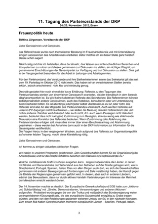 11. Tagung des Parteivorstands der DKP
                                   24./25. November 2012, Essen


Frauenpolitik heute
Bettina Jürgensen, Vorsitzende der DKP

Liebe Genossinnen und Genossen,

das Referat heute wurde nach thematischer Beratung im Frauenarbeitskreis und mit Unterstützung
einiger Genossinnen des Arbeitskreises erarbeitet. Dafür möchte ich an dieser Stelle ganz herzlich
Danke schön sagen!

Gleichzeitig möchte ich feststellen, dass der Ansatz, das Wissen aus unterschiedlichen Bereichen und
Kompetenzen zu nutzen und dieses gemeinsam zur Diskussion zu stellen, ein richtiger Weg ist, um
gemeinsame Einschätzungen der Gesamtpartei zur Verfügung und zur Diskussion zu stellen. Dies galt
in der Vergangenheit besonders für die Arbeit in Leitungs- und Arbeitsgremien.

Für den Parteivorstand, die Vorsitzende und ihre StellvertreterInnen sowie das Sekretariat gilt das seit
dem 19. Parteitag im Oktober 2010 nicht mehr. Das haben wir an verschiedenen Stellen bereits
erklärt, jedoch anscheinend nicht klar und eindeutig genug.

Deshalb gestattet hier noch einmal die kurze Erklärung: Referate zu den Tagungen des
Parteivorstandes werden von einem/einer Genossen/in erarbeitet, die/der thematisch in dem Bereich
tätig/verantwortlich ist. Es sind keine kollektiven Referate des Sekretariats! Die ReferentInnen können
selbstverständlich andere GenossInnen, auch des Kollektivs, konsultieren oder um Unterstützung
beim Erarbeiten bitten. Es ist allerdings jedem/jeder selbst überlassen,es zu tun oder nicht. Die
Referate sind also für alle Mitglieder des Parteivorstandes unbekannt. Auch werden Referate auf
unseren PV-Tagungen nicht beschlossen – sie stellen die Meinung des/der Referenten/in dar und
nichts anderes. Darüber wird diskutiert oder auch nicht, d.h. auch wenn Passagen nicht diskutiert
werden, bedeutet dies nicht zwingend Zustimmung zum Gesagten, ebenso wenig wie ablehnende
Diskussion eine Korrektur des Referates bedeuten. Wenn Zustimmung oder Ablehnung des
Parteivorstandes erfolgen soll, muss dies immer über einen Beschlussantrag und Abstimmung
geschehen – diese werden bei Annahme dann auch in der DKP-Information zur Information für die
Gesamtpartei veröffentlicht.
Die Fragen hierzu in den vergangenen Wochen, auch aufgrund des Referats zur Organisationspolitik
auf unserer letzten Tagung, macht diese Klarstellung nötig.

Liebe Genossinnen und Genossen,

ich komme zu einigen aktuellen politischen Fragen.

Wir haben in unserem Programm geschrieben „Den Gewerkschaften kommt für die Organisierung der
Arbeiterklasse und für das Kräfteverhältnis zwischen den Klassen eine Schlüsselrolle zu."

Welche mobilisierende Kraft von ihnen ausgehen kann, zeigen insbesondere die Länder, in denen
mit Streiks und Generalstreiks der Widerstand aus den Betrieben auf die Straße getragen wird, wie in
Griechenland, Portugal, Spanien, Italien. Dies vor allen Dingen auch dort, wo sich die Gewerkschaften
gemeinsam mit anderen Bewegungen auf Forderungen und Ziele verständigt haben, der Kampf gegen
die Diktate der Regierungen gemeinsam geführt wird. In diesen, aber auch in anderen Ländern,
wächst das Bewusstsein, dass nur durch aktives Handeln Veränderungen im Interesse der Mehrheit
der Menschen erreicht werden können.

Der 14. November machte es deutlich. Der Europäische Gewerkschaftsbund EGB hatte zum „Aktions-
und Solidaritätstag“ mit „Streiks, Demonstrationen, Versammlungen und anderen Aktionen“
aufgerufen. Protestiert wurde gegen die von der Troika und maßgeblich der Bundesregierung weiter
vorangetriebenen Kürzungsdiktate, die das europäische Sozialmodell endgültig zu Grabe tragen
würden, und den von den Regierungen geplanten weiteren Umbau der EU in den nächsten Monaten.
Zum ersten Mal haben Gewerkschaften mehrerer europäischer Länder – Spanien, Portugal, Italien,



                                                   3
 