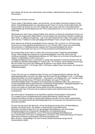 beim Gehalt. Wir können den Unternehmen nicht verbieten, Elektrotechniker besser zu bezahlen als
Germanisten."


Womit ich zum Punkt b.) komme:

Frauen wollen im Berufsleben zeigen, was sie können, und sie wollen finanziell auf eigenen Füßen
stehen. Erwerbstätigkeit gehört zur Lebensplanung der Frauen von heute und die Frage Kinder oder
Karriere halten die meisten für nicht mehr zeitgemäß. Dazu passt, dass die in West-Deutschland
traditionell geringe Erwerbstätigenquote der Frauen stetig gewachsen ist und inzwischen bei ca. zwei
Drittel liegt.

Gleichzeitig sind viele Frauen unterbeschäftigt. Dazu gehören zunächst die erwerbslosen Frauen und
die Frauen der sogenannten Stillen Reserve, die sich wegen ihrer persönlichen Situation (Ausbildung,
Alter, Kinder, zu pflegende Angehörige…) gar nicht mehr arbeitssuchend melden. Dazu gehören aber
auch viele der in Teilzeit und /oder geringfügig beschäftigten Frauen, die gern länger arbeiten würden.

Denn während der Anteil der beschäftigten Frauen zwischen 1991 und 2010 um 16 Prozent stieg,
wuchs das von ihnen geleistete Arbeitsvolumen nur um 4 Prozent. Mehr Frauen sind erwerbstätig,
aber gemessen in Vollzeitäquivalenten stagniert die Frauenerwerbstätigkeit seit Jahren.
Immer mehr Frauen teilen sich also ein im Prinzip konstantes Erwerbsarbeitsvolumen.

Die Ursache dafür ist der Trend zu immer mehr und immer kürzerer Teilzeit bei erwerbstätigen
Frauen. Dabei erfolgte der Zuwachs der Frauenerwerbstätigkeit in den 80er Jahren über die
Schaffung zusätzlicher Teilzeitarbeitsverhältnisse, ab 1991 haben wir es mit einer Umwandlung von
Vollzeit- in Teilzeitplätze und Mini-Jobs zu tun.
Teilzeitbeschäftigung hat sich in den letzten 10 Jahren fast verdoppelt. Inzwischen arbeitet mehr als
die Hälfte der weiblichen Beschäftigten in Teilzeit (1991: 30,7 Prozent), bei den Müttern sind es sogar
fast vier Fünftel. Auch wenn die Teilzeitquote der Männer in den letzten Jahren ebenfalls
zugenommen hat (2010: 17,6 Prozent, 2001: 3,9 Prozent), stellen Frauen noch immer drei Viertel der
Teilzeitbeschäftigten.

Zu c):

Frauen sind nach wie vor weitgehend allein für Haus- und Sorge(Care)Arbeit zuständig. Das gilt
gesamtgesellschaftlich wie privat. Sie stellen über 80 Prozent der Beschäftigten in den – in der Regel
schlecht bezahlten und extrem belastenden – Gesundheits- und Pflegeberufen. Laut Familienmonitor
2012 stemmen darüber hinaus 70 Prozent der befragten und sogar 51 Prozent der
vollzeitbeschäftigten Mütter Hausarbeit und Kindererziehung weitgehend allein. Das, sowie eine in
Europa einzigartige Betreuungs-Infrastruktur mit fehlenden Krippenplätzen, Halbtagskindergärten und
-schulen führt dazu, dass viele Frauen nur teilzeitbeschäftigt sind.
Immer noch knapp ein Viertel aller Paarhaushalte mit Kindern praktiziert auch heute das
Ernährermodell, über 70 Prozent das Zuverdienermodell (meist Vollzeit-Ernährer plus Teilzeit-
Zuverdienerin).

Der hohe Anteil an Teilzeitarbeit ist ein Spezifikum weiblicher Erwerbsarbeit in Deutschland.
Er ist zugleich Grund und Bestandteil einer zweiten Besonderheit, nämlich des weit
überdurchschnittlichen Anteils an prekärer Beschäftigung. Bei allen Formen dieser ungeschützten
und/oder nicht existenzsichernden Beschäftigungsformen mit Ausnahme der Leiharbeit sind Frauen
besonders betroffen.

So sind unter den fast 5 Mio Menschen, für die der Minijob die einzige Form der Beschäftigung
darstellt, zwei Drittel Frauen. Sie arbeiten im Durchschnitt 9,4 Stunden/Woche.
Besonders verbreitet ist diese Form der geringfügigen Beschäftigung in den drei privaten
Dienstleistungsbranchen Einzelhandel, Gastgewerbe und Gebäudereinigung:
5,7 Mio Beschäftigungsverhältnisse, wovon 40 Prozent geringfügige Beschäftigung ist
MJ im Einzelhandel: 32 Prozent, im Gastgewerbe: 49 Prozent, in der Gebäudereinigung: 53 Prozent)
2008 hatte ein Minijob durchschnittlich 12,8 Wochenarbeitsstunden.
Mehr als jede 5. erwerbstätige Frau (20,8 Prozent) arbeitet hierzulande weniger als 20
Wochenstunden (2008).



                                                   7
 