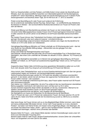Nicht nur Gewerkschaften und linke Parteien und Kräfte fordern immer wieder die Abschaffung der
Minijobs. Auch das wissenschaftliche Gutachten zum Gleichstellungsbericht der Bundesregierung
empfahl 2011 deren Abschaffung. Allerdings zeigte sich die Bundesregierung auch in diesem Punkt
beratungsresistent und beschloss dieser Tage, sie mit 450 Euro ab 1.1. 2013 zu bezahlen.

Prekär ist die Beschäftigung für viele Frauen auch aufgrund der Entlohnung.
Da ist zunächst der skandalöse Gender-Pay-Gap. Danach liegt – so veröffentlichte das Statistische
Bundesamt im Oktober – der durchschnittliche Bruttostundenverdienst von Frauen 22 Prozent unter
dem der Männer.

Weder gute Bildung noch Berufserfahrung schützen die Frauen vor den Unterschieden. Im Gegenteil:
mit einem hohen Bildungsabschluss müssen Frauen mit 27 Prozent geringerem Einkommen rechnen,
im Alter zwischen 55 und 64 Jahren ist die Differenz mit 28 Prozent ebenfalls überdurchschnittlich
groß.
Die meisten Frauen können über Teilzeitarbeit ihre Existenz nicht eigenständig absichern, wegen der
geringen Stundenzahl, aber auch aufgrund massiver Lohndiskriminierung:
Obwohl Lohnabschläge aufgrund kürzerer Arbeitszeiten verboten sind, liegen die Stundenlöhne für
Teilzeit um 4,70 € unter denen von Vollzeitarbeit.

Geringfügige Beschäftigung (Minijobs und Teilzeit unterhalb von 20 Wochenstunden) wird – das hat
eine Studie der Hans-Böckler-Stiftung belegt – offensichtlich als eine gängige Form des
Lohndumpings genutzt.
Knapp zwei Drittel der Niedriglohnbezieher sind Frauen.
Das bedeutet: Aktuell bezieht fast jede dritte (30,8 Prozent) erwerbstätige Frau in Deutschland einen
Niedriglohn, also einen Lohn unterhalb der Schwelle von aktuell 9,15 Euro. (Männer: 16,7 Prozent) (IG
Metall)
Dabei gibt es Niedriglöhne keinesfalls nur im Bereich der geringfügigen Beschäftigung: 45 Prozent
entfallen auf Vollzeit, ca. 25 Prozent auf sozialversicherungspflichtige Teilzeit und ca. 30 Prozent auf
Minijobs.

Angesichts dieser Fakten hätte mit Einführung eines gesetzlichen Mindestlohns selbst von nur 8,50
Euro mehr als jede vierte Frau Anspruch auf Lohnerhöhung (15 Prozent der Männer).

Hinzu kommt, dass Teilzeitarbeit bzw. auch nur kurze Erwerbsunterbrechungen sich über den ganzen
Lebensverlauf negativ auf Verdienst- und Karrieremöglichkeiten auswirken.
Solche Erwerbsunterbrechungen werden für 18 Prozent der aktuellen Lohnschere verantwortlich
gemacht. In den letzten Jahren hat sich die Dauer der sogenannten Familienphasen verkürzt, viele
Frauen wollen maximal 1 Jahr aussetzen.
Aber schon eine einjährige Unterbrechung führt dazu, dass Frauen später maximal noch 95 Prozent
des Lohnniveaus erreichen.
Dem stehen nun 1.800 Euro gegenüber, die eine Frau aufgrund des neu beschlossenen skandalösen
Betreuungsgeldes maximal pro Jahr bekommen kann und das auch nur für 2 Jahre.
Zynisch erscheint angesichts dieser Zahlen die Debatte um die sog. Zusatzrenten. Altersarmut ist
weiblich: bereits heute beziehen Frauen um 59,6 Prozent geringere eigene
Alterssicherungseinkommen als Männer, nach Angaben der Bundesregierung.
Die Niedriglöhne von heute sind Zeitbomben für die Alterssicherung der Betroffenen.
Fast 41 Prozent der west- und 21 Prozent der ostdeutschen Frauen, die heute zwischen 45 und 50
Jahre alt sind, haben eine Rente unterhalb der Grundsicherung (zurzeit ca. 680 Euro) zu erwarten.
(IG Metall)

Aber keine Sorge: die Frauen können sich ja um die pflegebedürftigen Mütter kümmern, wenn diese
sich keine professionelle Hilfe leisten können. Immer mehr Frauen geraten so in eine „Sandwich-
Position“: sie haben noch kleine Kinder und müssen schon Angehörige pflegen. Und diejenigen, die
ihre Kinder früh bekommen haben, dürfen – geht es nach Familienministerin Schröder – demnächst
Großelternzeit beantragen, natürlich ohne Lohnersatz oder Beihilfe!

Bessere Zeiten für Frauen – unter diesem Motto standen mehrere Veranstaltungen sowie unser UZ-
Extra zum Internationalen Frauentag 2012.
Bessere Zeiten heißt für viele Frauen: längere Erwerbsarbeitszeiten, kürzere Zeiten der unbezahlten
Haus- und Sorgearbeit und mehr Zeit für sich selbst.



                                                   8
 