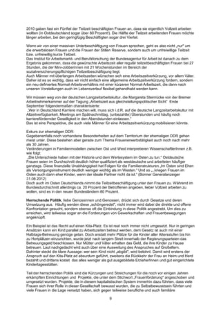 2010 gaben fast ein Fünftel der Teilzeit beschäftigten Frauen an, dass sie eigentlich Vollzeit arbeiten
wollten (in Ostdeutschland sogar über 80 Prozent!). Die Hälfte der Teilzeit arbeitenden Frauen möchte
länger arbeiten, bei den geringfügig Beschäftigten sogar drei Viertel.

Wenn wir von einer massiven Unterbeschäftigung von Frauen sprechen, geht es also nicht „nur" um
die erwerbslosen Frauen und die Frauen der Stillen Reserve, sondern auch um unfreiwillige Teilzeit
bzw. unfreiwillig kurze Teilzeit.
Das Institut für Arbeitsmarkt- und Berufsforschung der Bundesagentur für Arbeit ist danach zu dem
Ergebnis gekommen, dass die gewünschte Arbeitszeit aller regulär teilzeitbeschäftigten Frauen bei 27
Stunden, die der Mini-Jobberinnen mit 21 Wochenstunden im Bereich der
sozialversicherungspflichtigen Teilzeitbeschäftigung liegt.
Auch Männer mit überlangen Arbeitszeiten wünschen sich eine Arbeitszeitverkürzung, vor allem Väter.
Daher ist es so wichtig, dass wir nicht einfach eine allgemeine Arbeitszeitverkürzung fordern, sondern
ein neu definiertes Normal-Arbeitsverhältnis mit einer kürzeren Normal-Arbeitszeit, die dann nach
unseren Vorstellungen auch im Lebensverlauf flexibel gehandhabt werden kann.

Wir müssen weg von der deutschen Langzeitarbeitskultur, die Margareta Steinrücke von der Bremer
Arbeitnehmerkammer auf der Tagung „Arbeitszeit aus gleichstellungspolitischer Sicht“ Ende
September folgendermaßen charakterisierte:
 „Wer in Deutschland Karriere machen will, muss sich i.d.R. auf die deutsche Langzeitarbeitskultur mit
Allzeitverfügbarkeit, Meetings am Spätnachmittag, (unbezahlte) Überstunden und häufig noch
karrierefördernder Geselligkeit in den Abendstunden einlassen.“
Das ist eine Perspektive, die auch viele Männer für eine Arbeitszeitverkürzung mobilisieren könnte.

Exkurs zur ehemaligen DDR:
Gegebenenfalls noch vorhandene Besonderheiten auf dem Territorium der ehemaligen DDR gehen
meist unter. Diese bestehen aber gerade zum Thema Frauenerwerbstätigkeit auch noch nach mehr
als 30 Jahren.
Veränderungen in Familienmodellen zwischen Ost und West interpretieren WissenschaftlerInnen z.B.
wie folgt:
 „Die Unterschiede haben mit der Historie und dem Wertesystem im Osten zu tun.“ Ostdeutsche
Frauen seien im Durchschnitt deutlich höher qualifiziert als westdeutsche und arbeiteten häufiger
ganztags. Diese finanzielle Unabhängigkeit hat Folgen für die Familienstrukturen „Im Osten sind Ehen
als Versorgungsinstrument deutlich weniger wichtig als im Westen.“ Und so „..kriegen Frauen im
Osten auch dann eher Kinder, wenn der ideale Partner nicht da ist.“ (Bonner Generalanzeiger
31.08.2012)
Doch auch im Osten Deutschlands nimmt die Teilzeitbeschäftigung unter den Frauen zu. Während im
Bundesdurchschnitt allerdings ca. 20 Prozent der Betroffenen angeben, lieber Vollzeit arbeiten zu
wollen, sind es in den neuen Bundesländern 80 Prozent.

Herrschende Politik, liebe Genossinnen und Genossen, drückt sich durch Gesetze und deren
Umsetzung aus. Häufig werden diese „schöngeredet", nicht immer wird dabei die direkte und offene
Konfrontation gesucht, sondern ebenso oft die Einbindung in diese Politik angestrebt. Um dies zu
erreichen, wird teilweise sogar an die Forderungen von Gewerkschaften und Frauenbewegungen
angeknüpft.

Ein Beispiel ist das Recht auf einen Kita-Platz. Es ist real noch immer nicht umgesetzt. Nur in geringen
Ansätzen kann ein Kind parallel zu Arbeitszeiten betreut werden, dem Gesetz ist auch mit einer
Halbtags-Betreuung genüge getan. Doch anstatt mehr Plätze für die Kinder aller Altersstufen bis hin
zu Hortplätzen einzurichten, wurde jetzt nach langem Streit innerhalb der Regierungsparteien das
Betreuungsgeld beschlossen. Nur Mütter und Väter erhalten das Geld, die ihre Kinder zu Hause
betreuen. Laut nachgedacht wird auch über eine Ausweitung des Anspruches auf Großeltern.
Dahinter steckt die klare Aussage: wer sein Kind nicht „abgibt", wird belohnt. Damit wird erstens der
Anspruch auf den Kita-Platz ad absurdum geführt, zweitens die Rückkehr der Frau an Heim und Herd
bezahlt und drittens kostet das alles weniger als gut ausgebildete ErzieherInnen und gut eingerichtete
Kindertagesstätten.

Teil der herrschenden Politik sind die Kürzungen und Streichungen für die noch vor einigen Jahren
erkämpften Einrichtungen und Projekte, die unter dem Stichwort „Frauenförderung" angeschoben und
umgesetzt wurden. Projekte, die in diesem kapitalistischen System immerhin dazu führten, dass viele
Frauen sich ihrer Rolle in dieser Gesellschaft bewusst wurden, die zu Selbstbewusstsein führten und
viele Frauen in die Lage versetzt haben, sich gegen teilweise berufliche und auch familiäre

                                                   9
 