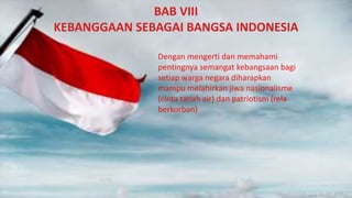 BAB VIII
KEBANGGAAN SEBAGAI BANGSA INDONESIA
Dengan mengerti dan memahami
pentingnya semangat kebangsaan bagi
setiap warga negara diharapkan
mampu melahirkan jiwa nasionalisme
(cinta tanah air) dan patriotism (rela
berkorban)
 