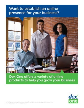 Want to establish an online
        presence for your business?




         Dex One offers a variety of online
         products to help you grow your business




Dex®, Dex One™, DexKnows.com® and related marks are owned by Dex One. Any other trademarks are the property of their respective owners.
© 2010 Dex One | 595_DexKnowsProductSuite_10_0450 - 12/10
 