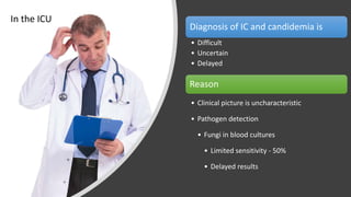 Diagnosis of IC and candidemia is
• Difficult
• Uncertain
• Delayed
Reason
• Clinical picture is uncharacteristic
• Pathogen detection
• Fungi in blood cultures
• Limited sensitivity - 50%
• Delayed results
In the ICU
 