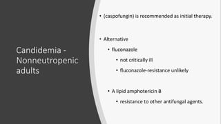 Candidemia -
Nonneutropenic
adults
• (caspofungin) is recommended as initial therapy.
• Alternative
• fluconazole
• not critically ill
• fluconazole-resistance unlikely
• A lipid amphotericin B
• resistance to other antifungal agents.
 
