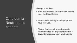 Candidemia -
Neutropenic
patients
therapy is 14 days
• after documented clearance of Candida
from the bloodstream
• neutropenia and signs and symptoms
have resolved.
• Dilated funduscopic examination is
recommended for all patients within 7
days after recovery from neutropenia.
 