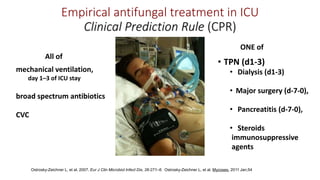 Empirical antifungal treatment in ICU
Clinical Prediction Rule (CPR)
All of
mechanical ventilation,
day 1–3 of ICU stay
broad spectrum antibiotics
CVC
ONE of
• TPN (d1-3)
• Dialysis (d1-3)
• Major surgery (d-7-0),
• Pancreatitis (d-7-0),
• Steroids
immunosuppressive
agents
Ostrosky-Zeichner L, et al. 2007. Eur J Clin Microbiol Infect Dis, 26:271–6.
Ostrosky-Zeichner L, et al. Mycoses. 2011 Jan;54Ostrosky-Zeichner L, et al. 2007. Eur J Clin Microbiol Infect Dis, 26:271–6. Ostrosky-Zeichner L, et al. Mycoses. 2011 Jan;54
 