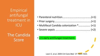 Empirical
antifungal
treatment in
ICU
The Candida
Score
• Parenteral nutrition.......................................(+1)
• Prior surgery..................................................(+1)
• Multifocal Candida colonization *................ (+1)
• Severe sepsis ............................................... (+2)
• 2.5 early antifungal treatment
Leon C, et al. 2006. Crit Care Med, 34:730–7.Leon C, et al. 2009 Crit Care Med 37:1624–1633.
 