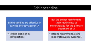 Echinocandins
Echinocandins are effective in
salvage therapy against IA
• (either alone or in
combination)
but we do not recommend
their routine use as
monotherapy for the primary
treatment of IA
• (strong recommendation;
moderatequality evidence).
 
