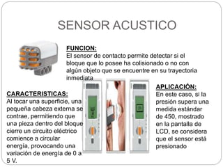 SENSOR ACUSTICO
FUNCION:
El sensor de contacto permite detectar si el
bloque que lo posee ha colisionado o no con
algún objeto que se encuentre en su trayectoria
inmediata
CARACTERISTICAS:
Al tocar una superficie, una
pequeña cabeza externa se
contrae, permitiendo que
una pieza dentro del bloque
cierre un circuito eléctrico
comience a circular
energía, provocando una
variación de energía de 0 a
5 V.
APLICACIÓN:
En este caso, si la
presión supera una
medida estándar
de 450, mostrado
en la pantalla de
LCD, se considera
que el sensor está
presionado
 