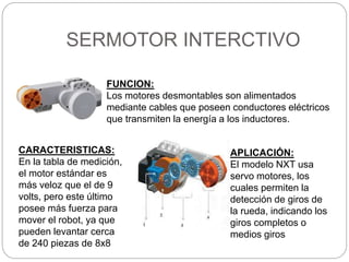 SERMOTOR INTERCTIVO
CARACTERISTICAS:
En la tabla de medición,
el motor estándar es
más veloz que el de 9
volts, pero este último
posee más fuerza para
mover el robot, ya que
pueden levantar cerca
de 240 piezas de 8x8
FUNCION:
Los motores desmontables son alimentados
mediante cables que poseen conductores eléctricos
que transmiten la energía a los inductores.
APLICACIÓN:
El modelo NXT usa
servo motores, los
cuales permiten la
detección de giros de
la rueda, indicando los
giros completos o
medios giros
 