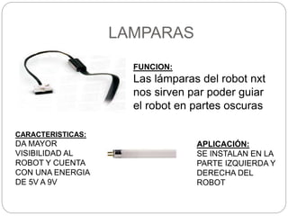 LAMPARAS
FUNCION:
Las lámparas del robot nxt
nos sirven par poder guiar
el robot en partes oscuras
CARACTERISTICAS:
DA MAYOR
VISIBILIDAD AL
ROBOT Y CUENTA
CON UNA ENERGIA
DE 5V A 9V
APLICACIÓN:
SE INSTALAN EN LA
PARTE IZQUIERDA Y
DERECHA DEL
ROBOT
 