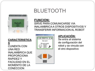 BLUETOOTH
FUNCION:
SIRVE PARA COMUNICARSE VIA
INALAMBRICA A OTROS DISPOSITIVOS Y
TRANSFERIR INFORMACION AL ROBOT
CARACTERISTICA
S
CUNENTA CON
UNA RED
INALAMBRICA QUE
PROPORCIONA
RAPIDEZ Y
FACILIDAD EN EL
MOMENTO DE LA
CONECCION
APLICACIÓN:
Se entra al sistema
de configuración del
robot y se vincula con
el otro dispositivo
 