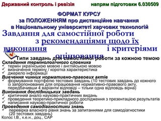 Колос І.В., к.е.н., доц., САР
ФОРМАТ КУРСУФОРМАТ КУРСУ
за ПОЛОЖЕННЯМ про дистанційне навчанняза ПОЛОЖЕННЯМ про дистанційне навчання
в Національному університеті харчових технологійв Національному університеті харчових технологій
Завдання для самостійної роботи
з рекомендаціями щодо їх
виконання і критеріями
оцінюванняТипи завдань для самостійної роботи за кожною темою
Складання термінологічного словникаСкладання термінологічного словника
 термін українською мовою і англійською мовою
 визначення терміну / коротка характеристика
 джерело інформації
Вивчення чинних нормативно-правових актівВивчення чинних нормативно-правових актів
 формування портфелю тестових завдань (10 тестових завдань до кожного
із запропонованих для опрацювання нормативно-правового акту,
передбачивши 4 варіанти відповіді – тільки одна відповідь вірна)
Виконання дослідницьких завданьВиконання дослідницьких завдань
 критичний аналіз науково-практичних видань
 проведення теоретико-прикладного дослідження з презентацією результатів
 написання науково-практичної роботи
Проведення самодіагностики знаньПроведення самодіагностики знань
 перевірка власного рівня знань за запитаннями для самодіагностики
(20 тестових завдань)
Державний контроль і ревізіяДержавний контроль і ревізія напрям підготовки 6.030509напрям підготовки 6.030509
 