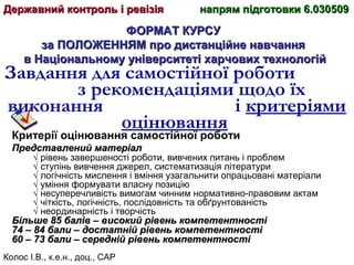 Колос І.В., к.е.н., доц., САР
ФОРМАТ КУРСУФОРМАТ КУРСУ
за ПОЛОЖЕННЯМ про дистанційне навчанняза ПОЛОЖЕННЯМ про дистанційне навчання
в Національному університеті харчових технологійв Національному університеті харчових технологій
Завдання для самостійної роботи
з рекомендаціями щодо їх
виконання і критеріями
оцінювання
Критерії оцінювання самостійної роботи
Представлений матеріалПредставлений матеріал
√ рівень завершеності роботи, вивчених питань і проблем
√ ступінь вивчення джерел, систематизація літератури
√ логічність мислення і вміння узагальнити опрацьовані матеріали
√ уміння формувати власну позицію
√ несуперечливість вимогам чинним нормативно-правовим актам
√ чіткість, логічність, послідовність та обґрунтованість
√ неординарність і творчість
Більше 85 балів – високий рівень компетентностіБільше 85 балів – високий рівень компетентності
74 – 84 бали – достатній рівень компетентності74 – 84 бали – достатній рівень компетентності
60 – 73 бали – середній рівень компетентності60 – 73 бали – середній рівень компетентності
Державний контроль і ревізіяДержавний контроль і ревізія напрям підготовки 6.030509напрям підготовки 6.030509
 
