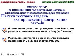 Колос І.В., к.е.н., доц., САР
ФОРМАТ КУРСУФОРМАТ КУРСУ
за ПОЛОЖЕННЯМ про дистанційне навчанняза ПОЛОЖЕННЯМ про дистанційне навчання
в Національному університеті харчових технологійв Національному університеті харчових технологій
Пакети тестових завдань
для проведення контрольних
заходів
Поточного контролю для проведення самодіагностики
рівня засвоєння навчального матеріалу (за 6 темами)
Модульного контролю в розрізі змістових модулів
(здійснюється 2 рази за семестр: ЗМ1, ЗМ2)
Державний контроль і ревізіяДержавний контроль і ревізія напрям підготовки 6.030509напрям підготовки 6.030509
 