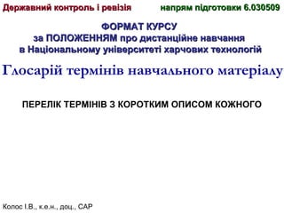 Колос І.В., к.е.н., доц., САР
ФОРМАТ КУРСУФОРМАТ КУРСУ
за ПОЛОЖЕННЯМ про дистанційне навчанняза ПОЛОЖЕННЯМ про дистанційне навчання
в Національному університеті харчових технологійв Національному університеті харчових технологій
Глосарій термінів навчального матеріалу
ПЕРЕЛІК ТЕРМІНІВ З КОРОТКИМ ОПИСОМ КОЖНОГО
Державний контроль і ревізіяДержавний контроль і ревізія напрям підготовки 6.030509напрям підготовки 6.030509
 