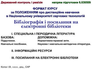 Колос І.В., к.е.н., доц., САР
ФОРМАТ КУРСУФОРМАТ КУРСУ
за ПОЛОЖЕННЯМ про дистанційне навчанняза ПОЛОЖЕННЯМ про дистанційне навчання
в Національному університеті харчових технологійв Національному університеті харчових технологій
Бібліографія і посилання на
електронні бібліотеки
І. СПЕЦІАЛЬНА І ПЕРІОДИЧНА ЛІТЕРАТУРА
БАЗОВА: ДОПОМІЖНА:
Підручники. Нормативно-правові акти.
Навчальні посібники. Наукова і навчально-методична література.
ІІ. ІНФОРМАЦІЙНІ РЕСУРСИ
ІІІ. ПОСИЛАННЯ НА ЕЛЕКТРОННІ БІБЛІОТЕКИ
Державний контроль і ревізіяДержавний контроль і ревізія напрям підготовки 6.030509напрям підготовки 6.030509
 