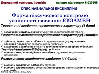 Колос І.В., к.е.н., доц., САР
ОПИС НАВЧАЛЬНОЇ ДИСЦИПЛІНИОПИС НАВЧАЛЬНОЇ ДИСЦИПЛІНИ
Форма підсумкового контролю
успішності навчання ЕКЗАМЕН
Теоретичні завдання нормативного характеру (4 бали)Теоретичні завдання нормативного характеру (4 бали) ––
 визначити ступінь знання студентом нормативного матеріалу
 оцінити загальний рівень володіння студентом нормативним матеріаломТеоретичні запитання проблемного характеру (2 бали) –Теоретичні запитання проблемного характеру (2 бали) –
 оцінити рівень самостійності студента щодо формулювання
власного погляду на запропоновану проблему
 визначити здатність студента застосовувати творчий підхід для
розв’язання поставленої перед ним проблемиТестові завдання (10 балів) –Тестові завдання (10 балів) –
 оцінити конкретний рівень володіння студентом нормативним
матеріалом
Розрахунково-аналітичне завдання (14 балів) –Розрахунково-аналітичне завдання (14 балів) –
 оцінити аналітичні здібності студента
 оцінити спроможність студента застосувати набуті знання в типових
ситуаціях
Державний контроль і ревізіяДержавний контроль і ревізія напрям підготовки 6.030509напрям підготовки 6.030509
 